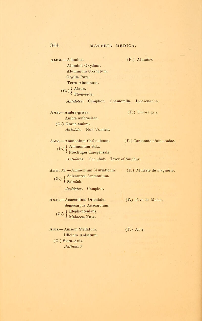 Alum.—Alumina. (F.) Alumine. Aluminii Oxydum. Aluminium Oxydatum. Orgilla Pura. Terra Aluminosa. ,p % S Alaun. ' Thon-erde. Antidotes. Camphor. Chamomila. Ipecacuanha. Amb.—Ambra-grisea. (F.) Ombre gris. Ambra ambrosiaca. (G.) Graue ambra. Antidote. Nux Vomica. Amm.— Ammonium Carbunicum. (F.) Carbonate d'amuioniac. Ammonium Salz. (G.)| Am < Flu chtiges Laugensalz. Antidotes. Camphor. Liver of Sulphur. Amm, M.—Ammonium Muriaticum. (F.) Muriate de magnesie. i Salzsaures Ammonium. (G.) < t Salmiak. Antidotes. Camphor. Anac—Anacardium Orientale. (F.) Feve de Mal.ic. Semecarpus Anacardium. (G.){ Elephantenlaus. Malacca-Nutz. Anis.—Anisum Stellatum. (F.) Anis. Illicium Anisatum. (G.) Stern-Anis. Antidote f