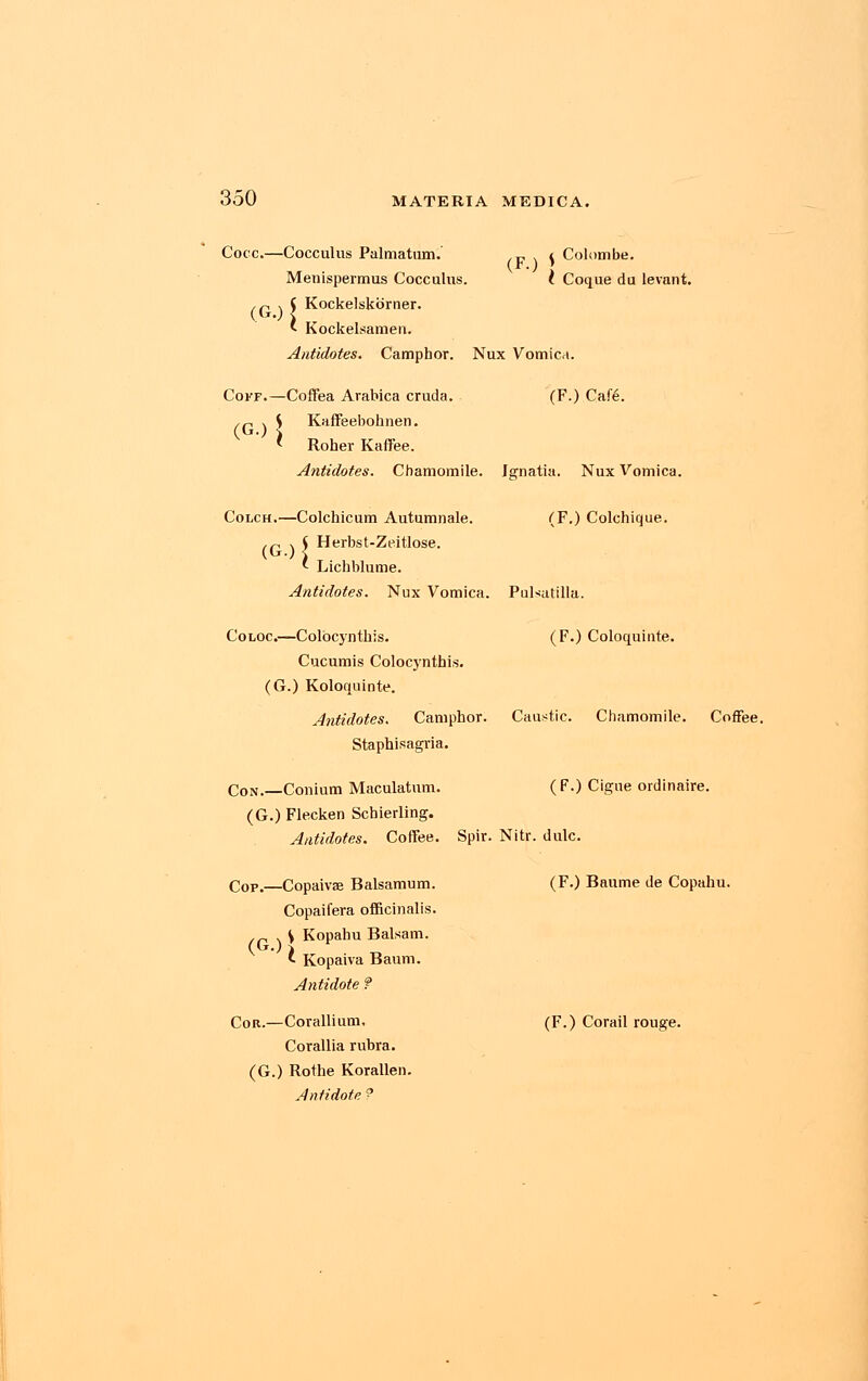 Cocc.—Cocculus Palmatum. cf 1 f Colombe. Menispermus Cocculus. I Coque du levant. Kockelskorner. Kockelsamen. Antidotes. Camphor. Nux Vomica. (G >l Cokf.—Coffea Arabica cruda. (F.) Cafe. (GO j S Kaffeebohnen. Roher Kaffee. Antidotes. Chamomile. Jgnatia. Nux Vomica. Colch.—Colchicum Autumnale. (F.) Colchique. (f\S Herbst-Zeitlose. ' Lichblume. Antidotes. Nux Vomica. Pulsatilla. Coloc.—Colocynthis. (F.) Coloquinte. Cucumis Colocynthis. (G.) Koloquinte. Antidotes. Camphor. Caustic. Chamomile. Coffee. Staphisagria. Con.—Conium Maculatum. (F.) Cigue ordinaire. (G.) Flecken Schierling. Antidotes. Coffee. Spir. Nitr. dulc. Cop.—Copaivae Balsamum. Copaifera officinalis. ,„ . V Kopahu Balsam. 1 Kopaiva Baum. Antidote ? Cor.—Corallium, Corallia rubra. (G.) Rothe Korallen. Antidote ? (F.) Baume de Copahu. (F.) Corail rouge.