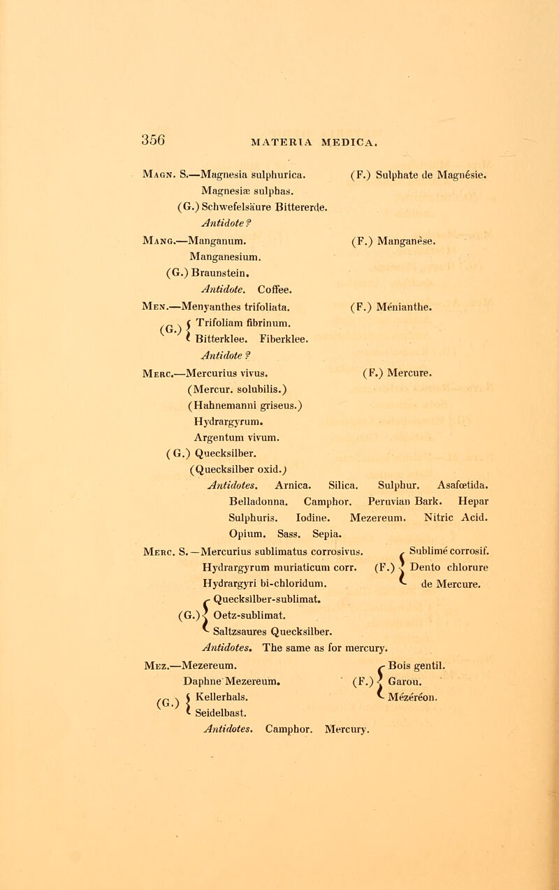 Magn. S.—Magnesia sulphurica. Magnesiae sulphas. (G.) Schwefelsaure Bittererde. Antidote ? Mang.—Manganum. Manganesium. (G.) Braunstein. Antidote. Coffee. Men.—Menyanthes trifoliata. j Trifoliam fibrinum. Fiberklee. (F.) Sulphate tie Magn6sie. (F.) Manganese. (F.) Menianthe. (G.) * Bitterklee. Antidote ? Merc.—Mercurius vivus. (Mercur. solubilis.) (Hahnemanni griseus.) Hydrargyrum. Argentum vivum. (G.) Quecksilber. (Quecksilber oxid.^ Antidotes. Arnica. Silica. Belladonna. Camphor. (F.) Mercure. Sulphur. Asafcetida. Peruvian Bark. Hepar Mezereum. Nitric Acid. Merc. S. Sublime corrosif. (F.) I Dento chlorure *- de Mercure. s Sulphuris. Iodine Opium. Sass. Sepia. -Mercurius sublimatus corrosivus Hydrargyrum muriaticum corr. Hydrargyri bi-chloridum. s- Quecksilber-sublimat. (G.)< Oetz-sublimat. * Saltzsaures Quecksilber. Antidotes. The same as for mercury. Mez.—Mezereum. ^ Bois gentil Daphne Mezereum. ' (F.) < Garou. Kellerhals. v. Mezereon. Seidelbast. Antidotes. Camphor. Mercury. (G.){