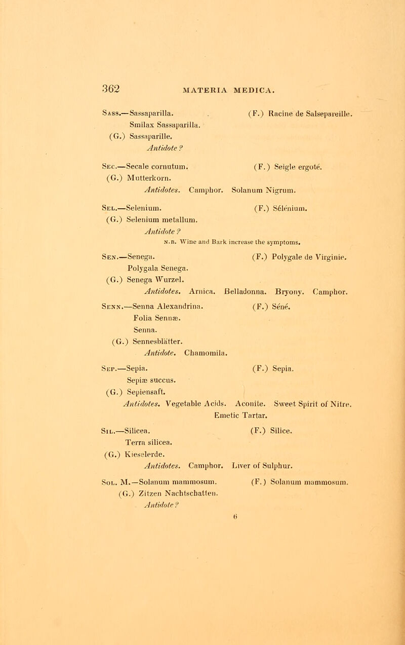 Sass.—Sassaparilla. . (F.) Racine de Salsepareille. Smilax Sassaparilla. (G.) Sassaparille. Antidote ? Sec.—Secale cornutum. (F.) Seigle ergote. (G.) Mutterkorn. Antidotes. Camphor. Solarium Nigrum. Sel.—Selenium. (F.) S61enium. (G.) Selenium metallum. Antidote ? n.b. Wine and Bark increase the symptoms. Sen.—Senega. (F.) Polygale de Virginie. Polygala Senega. (G.) Senega Wurzel. Antidotes. Arnica. Belladonna. Bryony. Camphor. Senn.—Senna Alexandrina. (F.) Sene. Folia Sennas. Senna. (G.) Sennesblatter. Antidote. Chamomila. Sep.—Sepia. (F.) Sepia. Sepias succus. (G.) Sepiensaft. Antidotes. Vegetable Acids. Aconite. Sweet Spirit of Nitre. Emetic Tartar. Sil.—Silicea. (F.) Silice. Terra silicea. (G.) Kiesslerde. Antidotes. Camphor. Liver of Sulphur. Sol. M.—Solanum mammosum. (F.) Solanum mammosum. (G.) Zitzen Nachtscbatten. Antidote ? 6