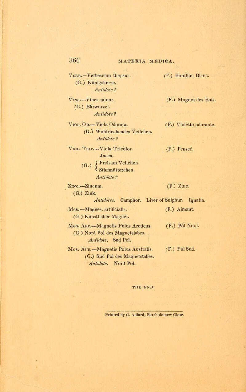 (F.) Bouillon Blanc. (F.) Muguet des Bois. (F.) Violette odorante. (F.) Pensee. Verb. — Verbascum thapsus. (G.) Konigskerze. Antidote f Vinc.—Vinca minor. (G.) Barwurzel. Antidote f Viol. Od.—Viola Odorata. (G.) Wohlriechendes Veilchen. Antidote f Viol. Tric.—Viola Tricolor. Jacea. ,n > ( Freisam Veilchen. 1 Stiefmiitterchen. Antidote ? Zinc.—Zincum. (F.) Zinc. (G.) Zink. Antidotes. Camphor. Liver of Sulphur. Ignatia. Mgs.—Magnes. artificialis. (F.) Aimant. (G.) Kunstlicher Magnet. Mgs. Arc—Magnetis Polus Arcticus. (F.) P61 Nord. (G.) Nord Pol des Magnetstabes. Antidote. Sud Pol. Mgs. Aus.—Magnetis Polus Australis. (G.) Slid Pol des Magnetstabes. Antidote. Nord Pol. (F.) Pol Sud. Printed by C. Adlard, Bartholomew Close.