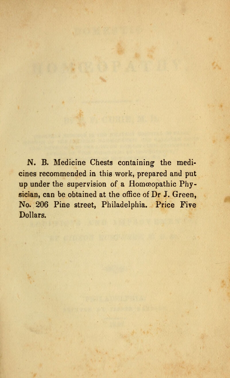 N. B. Medicine Chests containing the medi- cines recommended in this work, prepared and put up under the supervision of a Homoeopathic Phy- sician, can be obtained at the office of Dr J. Green, No. 206 Pine street, Philadelphia. Price Five Dollars. *j