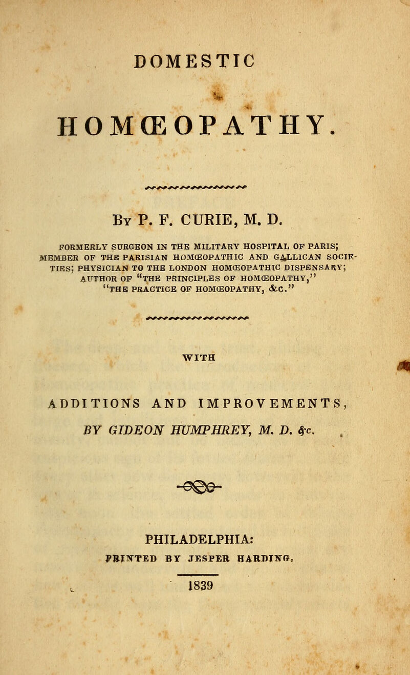 DOMESTIC HOMffiOPAT H Y By P. F. CURIE, M. D. FORMERLY SURGEON IN THE MILITARY HOSPITAL OF PARIS; MEMBER OF THE PARISIAN HOMOEOPATHIC AND GAJ,LICAN SOCIE- TIES; PHYSICIAN TO THE LONDON HOMOEOPATHIC DISPENSARY; AUTHOR OF THE PRINCIPLES OF HOMOEOPATHY, THE PRACTICE OF HOMOEOPATHY, &C. WITH ADDITIONS AND IMPROVEMENTS, BY GIDEON HUMPHREY, M. D. $c PHILADELPHIA: PRINTED BY JESPER HARDING, 1839