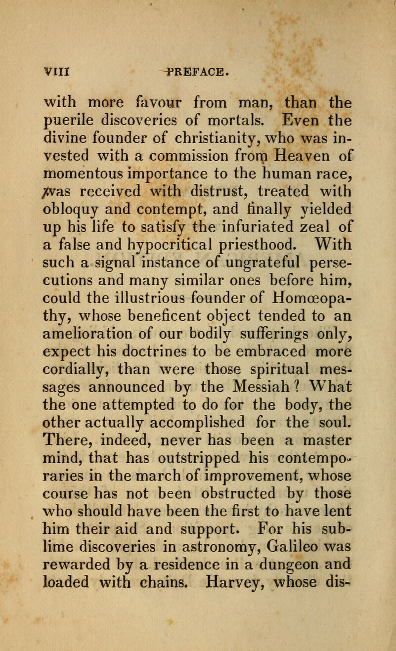 with more favour from man, than the puerile discoveries of mortals. Even the divine founder of Christianity, who was in- vested with a commission frorn Heaven of momentous importance to the human race, ;cvas received with distrust, treated with obloquy and contempt, and finally yielded up his life to satisfy the infuriated zeal of a false and hypocritical priesthood. With such a signal instance of ungrateful perse- cutions and many similar ones before him, could the illustrious founder of Homoeopa- thy, whose beneficent object tended to an amelioration of our bodily sufferings only, expect his doctrines to be embraced more cordially, than were those spiritual mes- sages announced by the Messiah ? What the one attempted to do for the body, the other actually accomplished for the soul. There, indeed, never has been a master mind, that has outstripped his contempo- raries in the march of improvement, whose course has not been obstructed by those who should have been the first to have lent him their aid and support. For his sub- lime discoveries in astronomy, Galileo was rewarded by a residence in a dungeon and loaded with chains. Harvey, whose dis-