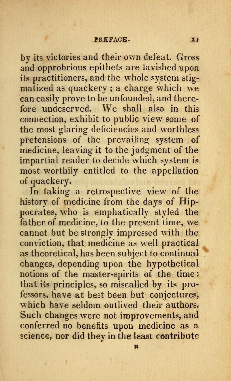 bv its victories and their own defeat. Gross and opprobrious epithets are lavished upon its practitioners, and the whole system stig- matized as quackery ; a charge which we can easily prove to be unfounded, and there- fore undeserved. We shall also in this connection, exhibit to public view some of the most glaring deticiencies and worthless pretensions of the prevailing system of medicine, leaving it to the judgment of the impartial reader to decide which system is most worthily entitled to the appellation of quackery. In taking a retrospective view of the history of medicine from the days of Hip- pocrates, who is emphatically styled the father of medicine, to the present time, we cannot but be strongly impressed with the conviction, that medicine as well practical as theoretical, has been subject to continual changes, depending upon the hypothetical notions of the master-spirits of the time i that its principles, so miscalled by its pro- fessors, have at best been but conjectures, which have seldom outlived their authors* Such changes were not improvements, and conferred no benefits upon medicine as a science, nor did they in the least contribute B