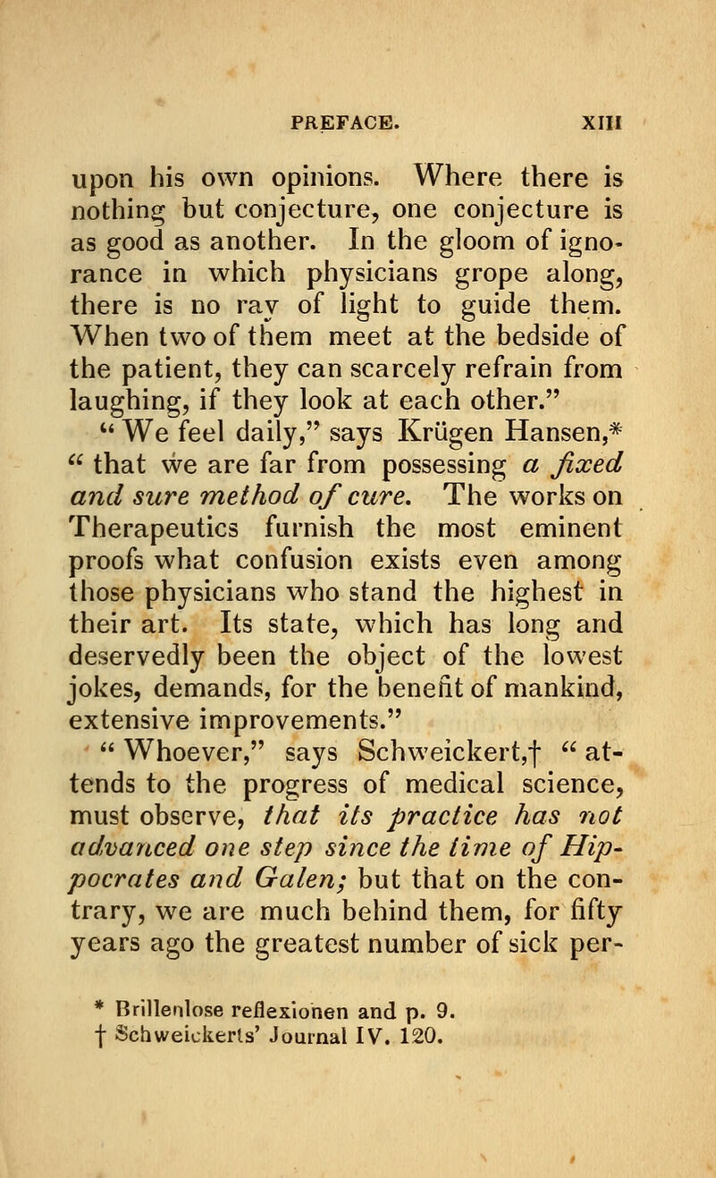 upon his own opinions. Where there is nothing but conjecture, one conjecture is as good as another. In the gloom of igno- rance in which physicians grope along, there is no ray of light to guide them. When two of them meet at the bedside of the patient, they can scarcely refrain from laughing, if they look at each other.  We feel daily, says Krugen Hansen,*  that we are far from possessing a fixed and sure method of cure. The works on Therapeutics furnish the most eminent proofs what confusion exists even among those physicians who stand the highest in their art. Its state, which has long and deservedly been the object of the lowest jokes, demands, for the benefit of mankind, extensive improvements.  Whoever, says Schweickert,)-  at- tends to the progress of medical science, must observe, that its practice has not advanced one step since the time of Hip- pocrates and Galen; but that on the con- trary, we are much behind them, for fifty years ago the greatest number of sick per- * Brillenlose reflexionen and p. 9. f Schweickerls' Journal IV. 120.