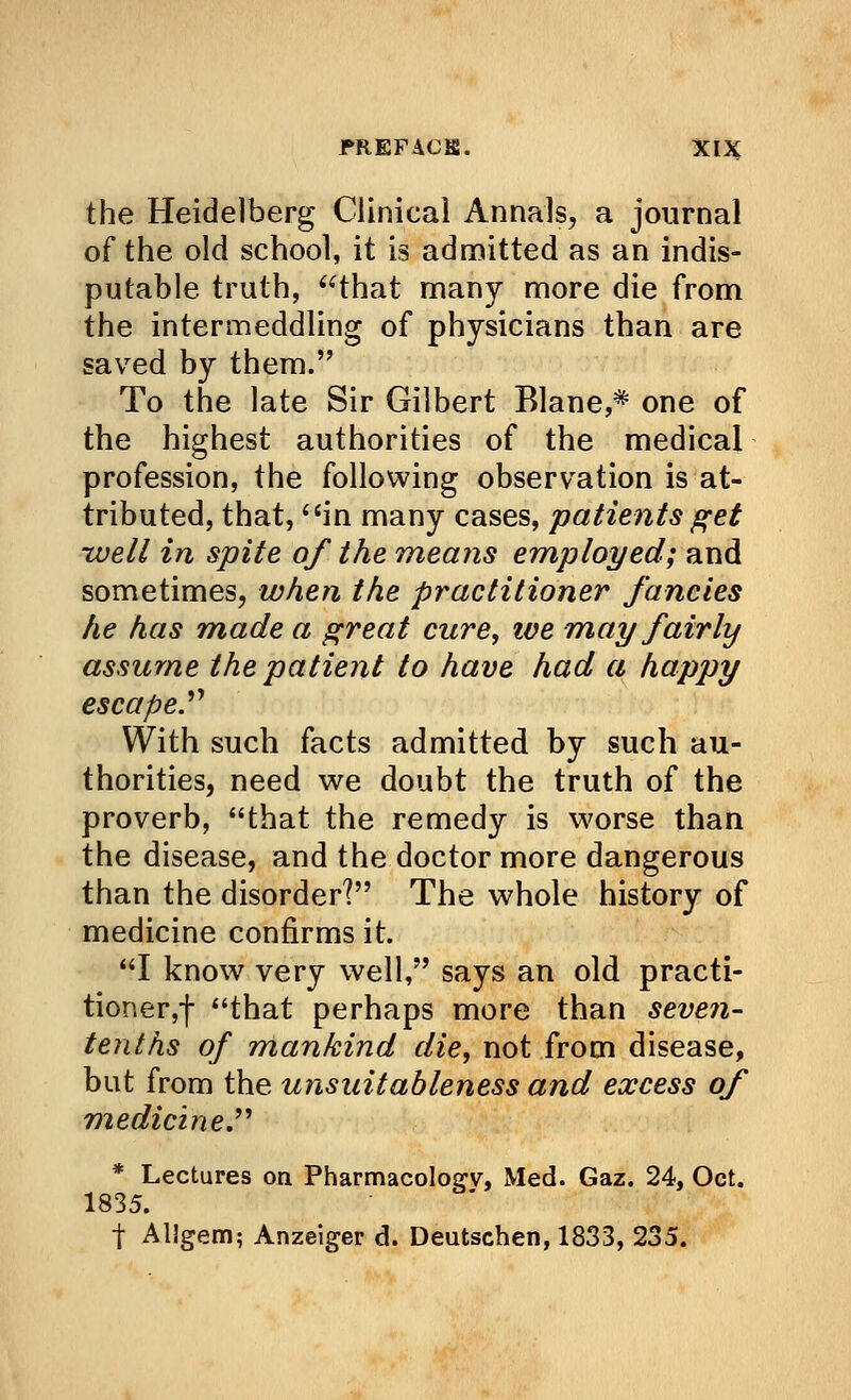 the Heidelberg Clinical Annals, a journal of the old school, it is admitted as an indis- putable truth, that many more die from the intermeddling of physicians than are saved by them. To the late Sir Gilbert Blane,# one of the highest authorities of the medical profession, the following observation is at- tributed, that, in many cases, patients get •well in spite of the means employed; and sometimes, when the practitioner fancies he has made a great cure, ive may fairly assume the patient to have had a happy escape. With such facts admitted by such au- thorities, need we doubt the truth of the proverb, that the remedy is worse than the disease, and the doctor more dangerous than the disorder? The whole history of medicine confirms it. I know very well, says an old practi- tioner,! that perhaps more than seven- tenths of mankind die, not from disease, but from the unsuitableness and excess of medicine. * Lectures on Pharmacoloe-v, xMed. Gaz. 24, Oct. 1835. t Al!gem; Anzeiger d. Deutschen, 1833, 235.