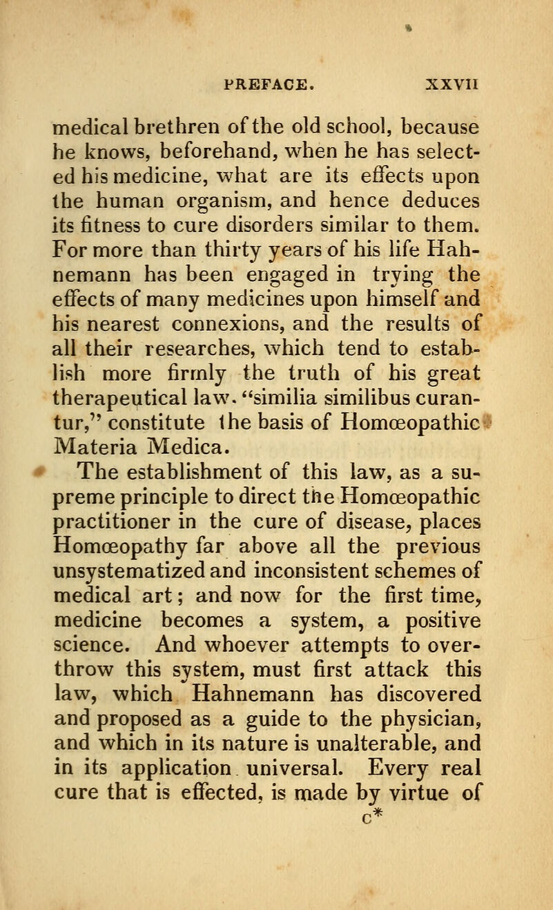 medical brethren of the old school, because he knows, beforehand, when he has select- ed his medicine, what are its effects upon the human organism, and hence deduces its fitness to cure disorders similar to them. For more than thirty years of his life Hah- nemann has been engaged in trying the effects of many medicines upon himself and his nearest connexions, and the results of all their researches, which tend to estab- lish more firmly the truth of his great therapeutical law. similia similibus curan- tur, constitute the basis of Homoeopathic Materia Medica. The establishment of this law, as a su- preme principle to direct the Homoeopathic practitioner in the cure of disease, places Homoeopathy far above all the previous unsystematized and inconsistent schemes of medical art; and now for the first time, medicine becomes a system, a positive science. And whoever attempts to over- throw this system, must first attack this law, which Hahnemann has discovered and proposed as a guide to the physician, and which in its nature is unalterable, and in its application universal. Every real cure that is effected, is made by virtue of
