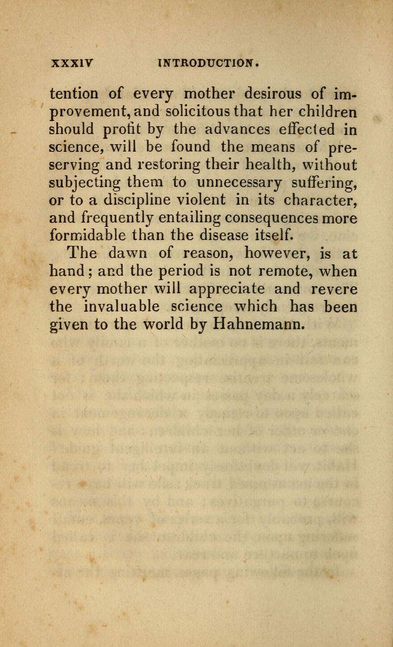 tention of every mother desirous of im- provement, and solicitous that her children should profit by the advances effected in science, will be found the means of pre- serving and restoring their health, without subjecting them to unnecessary suffering, or to a discipline violent in its character, and frequently entailing consequences more formidable than the disease itself. The dawn of reason, however, is at hand; and the period is not remote, when every mother will appreciate and revere the invaluable science which has been given to the world by Hahnemann.
