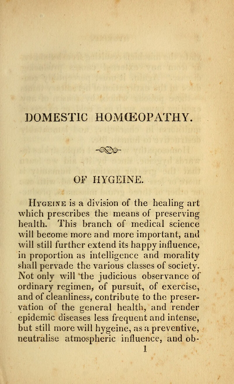 DOMESTIC HOMCEOPATHY. OF HYGEINE. Hygeine is a division of the healing art which prescribes the means of preserving health. This branch of medical science will become more and more important, and will still further extend its happy influence, in proportion as intelligence and morality shall pervade the various classes of society. Not only will the judicious observance of ordinary regimen, of pursuit, of exercise, and of cleanliness, contribute to the preser- vation of the general health, and render epidemic diseases less frequent and intense, but still more will hygeine, as a preventive, neutralise atmospheric influence, and ob-