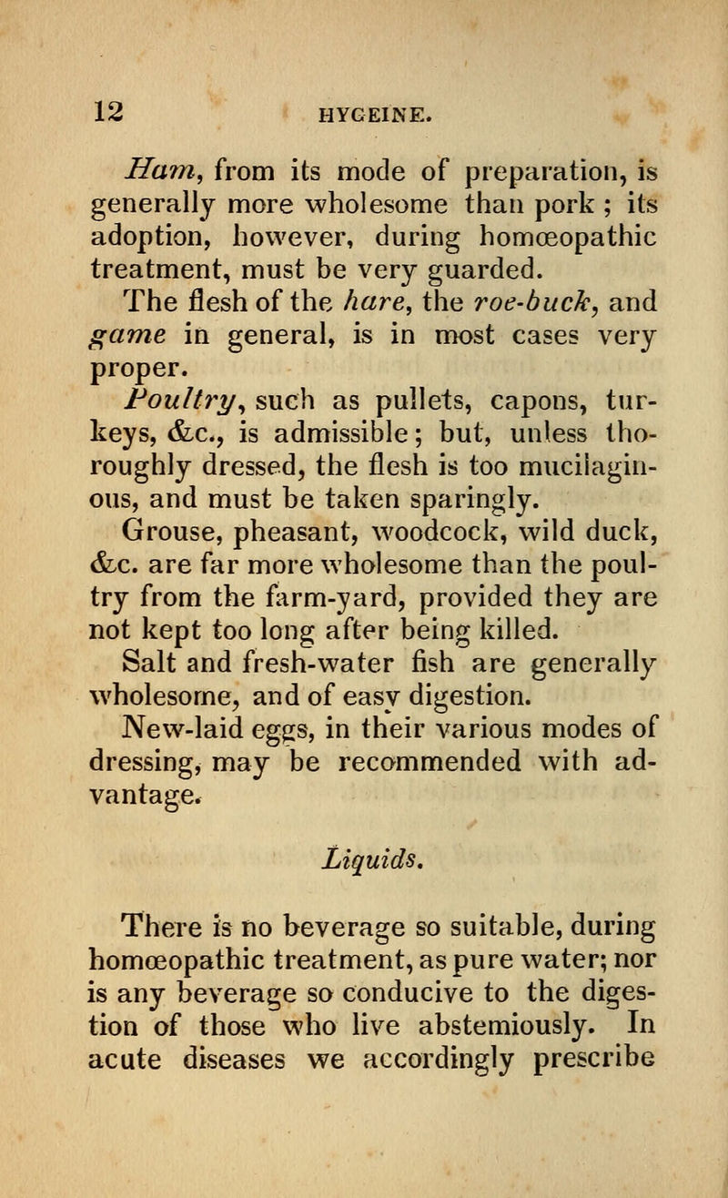 Ham, from its mode of preparation, is generally more wholesome than pork ; its adoption, however, during homoeopathic treatment, must be very guarded. The flesh of the hare, the roe-buck, and game in general, is in most cases very proper. Poultry, such as pullets, capons, tur- keys, &c, is admissible; but, unless tho- roughly dressed, the flesh is too mucilagin- ous, and must be taken sparingly. Grouse, pheasant, woodcock, wild duck, &c. are far more wholesome than the poul- try from the form-yard, provided they are not kept too long after being killed. Salt and fresh-water fish are generally wholesome, and of easy digestion. New-laid eggs, in their various modes of dressing, may be recommended with ad- vantage. Liquids. There is no beverage so suitable, during homoeopathic treatment, as pure water; nor is any beverage so conducive to the diges- tion of those who live abstemiously. In acute diseases we accordingly prescribe