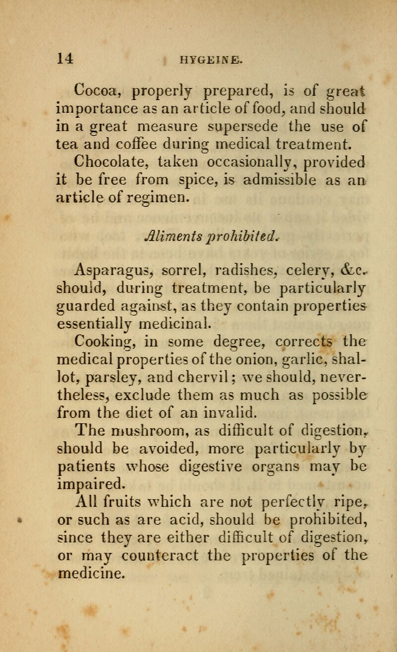 Cocoa, properly prepared, is of great importance as an article of food, and should in a great measure supersede the use of tea and coffee during medical treatment. Chocolate, taken occasionally, provided it be free from spice, is admissible as an article of regimen. Aliments prohibited. Asparagus, sorrel, radishes, celery, &c should, during treatment, be particularly guarded against, as they contain properties essentially medicinal. Cooking, in some degree, corrects the medical properties of the onion, garlic, shal- lot, parsley, and chervil; we should, never- theless, exclude them as much as possible from the diet of an invalid. The mushroom, as difficult of digestion, should be avoided, more particularly by patients whose digestive organs may be impaired. All fruits which are not perfectly ripe, or such as are acid, should be prohibited, since they are either difficult of digestion, or may counteract the properties of the medicine.