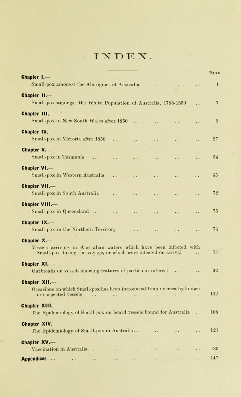 INDEX. PAOE Chapter I.— Small-pox amongst the Aborigines of Australia .. .. .. 1 Chapter II.— Small-pox amongst the White Population of Australia, 1788-1850 .. 7 Chapter III. Small-pox in New South Wales after 1850 .. .. .. .. 9 Chapter IV.— Small-pox in Victoria after 1850 .. .. .. .. .. 27 Chapter V.— Small-pox in Tasmania .. .. .. .. .. .. 54 Chapter VI.— Small-pox in Western Australia .. .. .. .. .. 65 Chapter VII.— Small-pox in South Australia .. .. .. .. .. 72 Chapter VIII.— Small-pox in Queensland .. .. .. .. .. .. 75 Chapter IX.— Small-pox in the Northern Territory .. .. .. .. 76 Chapter X.— Vessels arriving in Australian waters which have been infected with Small-pox during the voyage, or which were infected on arrival .. 77 Chapter XL- Outbreaks on vessels showing features of particular interest .. .. 92 Chapter XII.— Occasions on which Small-pox has been introduced from oversea by known or suspected vessels .. .. .. .. .. .. 102 Chapter XIII. The Epidemiology of Small-pox on board vessels bound for Australia .. 108 Chapter XIV.— The Epidemiology of Small-pox in Australia.. .. .. .. 121 Chapter XV — Vaccination in Australia .. .. .. .. .. .. 130 Appendices .. 1*7