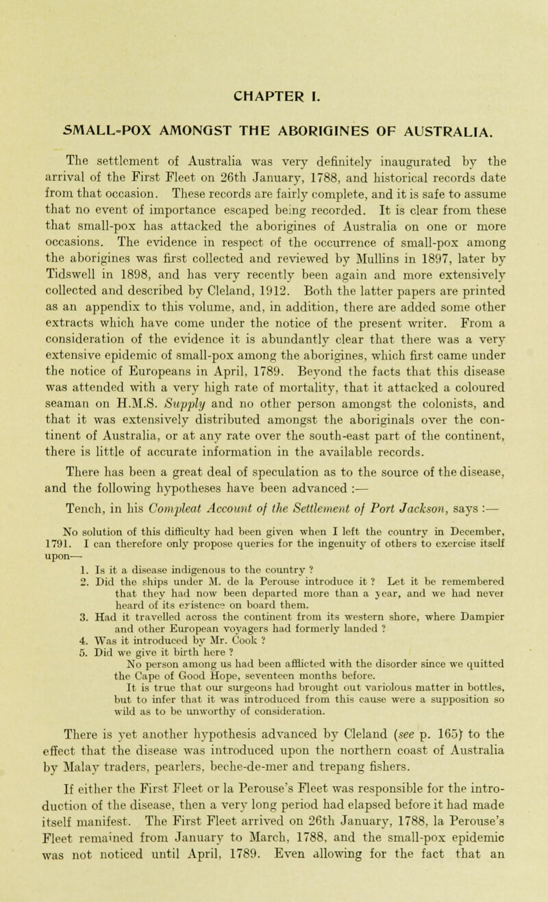 SMALL-POX AMONGST THE ABORIGINES OF AUSTRALIA. The settlement of Australia was very definitely inaugurated by the arrival of the First Fleet on 26th January, 1788, and historical records date from that occasion. These records are fairly complete, and it is safe to assume that no event of importance escaped being recorded. It is clear from these that small-pox has attacked the aborigines of Australia on one or more occasions. The evidence in respect of the occurrence of small-pox among the aborigines was first collected and reviewed by Mullins in 1897, later by Tidswell in 1898, and has very recently been again and more extensively collected and described by Cleland, 1912. Both the latter papers are printed as an appendix to this volume, and, in addition, there are added some other extracts which have come under the notice of the present writer. From a consideration of the evidence it is abundantly clear that there was a very extensive epidemic of small-pox among the aborigines, which first came under the notice of Europeans in April, 1789. Beyond the facts that this disease was attended with a very high rate of mortality, that it attacked a coloured seaman on H.M.S. Supply and no other person amongst the colonists, and that it was extensively distributed amongst the aboriginals over the con- tinent of Australia, or at any rate over the south-east part of the continent, there is little of accurate information in the available records. There has been a great deal of speculation as to the source of the disease, and the following hypotheses have been advanced :— Tench, in his Comyleat Account of the Settlement of Port Jackson, says :— No solution of this difficulty had been given when I left the country in December, 1791. I can therefore only propose queries for the ingenuity of others to exercise itself upon— 1. Is it a disease indigenous to the country ? 2. Did the ships under M. de la Perouse introduce it ? Let it be remembered that they had now been departed more than a year, and we had nevei heard of its eyistenc? on board them. 3. Had it travelled across the continent from its western shore, where Dampier and other European voyagers had formerly landed ? 4. Was it introduced by Mr. Cook ? 5. Did we givo it birth here ? No person among us had been afflicted with the disorder since we quitted the Capo of Good Hope, seventeen months before. It is true that our surgeons had brought out variolous matter in bottles, but to infer that it was introduced from this cause were a supposition so wild as to be unworthy of consideration. There is yet another hypothesis advanced by Cleland (see p. 165) to the effect that the disease was introduced upon the northern coast of Australia by Malay traders, pearlers, beche-de-mer and trepang fishers. If either the First Fleet or la Perouse's Fleet was responsible for the intro- duction of the disease, then a very long period had elapsed before it had made itself manifest. The First Fleet arrived on 26th January, 1788, la Perouse's Fleet remained from January to March, 1788, and the small-pox epidemic was not noticed until April, 1789. Even allowing for the fact that an