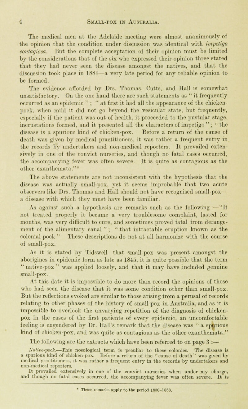 The medical men at the Adelaide meeting were almost unanimously of the opinion that the condition under discussion was identical with impetigo contagiosa. But the complete acceptation of their opinion must be limited by the considerations that of the six who expressed their opinion three stated that they had never seen the disease amongst the natives, and that the discussion took place in 1881—a very late period for any reliable opinion to be formed. The evidence afforded by Drs. Thomas, Cutts, and Hall is somewhat unsatisfactory. On the one hand there are such statements as  it frequently occurred as an epidemic  ;  at first it had all the appearance of the chicken- pock, when mild it did not go beyond the vesicular state, but frequently, especially if the patient was out of health, it proceeded to the pustular stage, incrustations formed, and it presented all the characters of impetigo  ;  the disease is a spurious kind of chicken-pox. Before a return of the cause of death was given by medical practitioners, it was rather a frequent entry in the records by undertakers and non-medical reporters. It prevailed exten- sively in one of the convict nurseries, and though no fatal cases occurred, the accompanying fever was often severe. It is quite as contagious as the other exanthemata.* The above statements are not inconsistent with the hypothesis that the disease was actually small-pox, yet it seems improbable that two acute observers like Drs. Thomas and Hall should not have recognised small-pox— a disease with which the}- must have been familiar. As against such a hypothesis are remarks such as the following :—If not treated properly it became a very troublesome complaint, lasted for months, was very difficult to cure, and sometimes proved fatal from derange- ment of the alimentary canal  ;  that intractable eruption known as the colonial-pock. These descriptions do not at all harmonize with the course of small-pox. As it is stated by Tidswell that small-pox was present amongst the aborigines in epidemic form as late as 1845, it is quite possible that the term  native-pox  was applied loosely, and that it may have included genuine small-pox. At this date it is impossible to do more than record the opinions of those who had seen the disease that it was some condition other than small-pox. But the reflections evoked are similar to those arising from a perusal of records relating to other phases of the history of small-pox in Australia, and as it is impossible to overlook the unvarying repetition of the diagnosis of chicken- pox in the cases of the first patients of every epidemic, an uncomfortable feeling is engendered by Dr. HalFs remark that the disease was  a spurious kind of chicken-pox, and was quite as contagious as the other exanthemata. The following are the extracts which have been referred to on page 3 :— Nalivc-pock.—This nosological term is peculiar to these colonies. The disease is a spurious kind of chicken-pox. Before a return of the ''cause of death was given by medical practitioners, it was rather a frequent entry in the records by undertakers and non-medical reporters. It prevailed extensively in one of the convict nurseries when under my charge, and though no fatal cases occurred, the accompanying fever was often severe. It is * These remarks apply to the period 1830-1863.