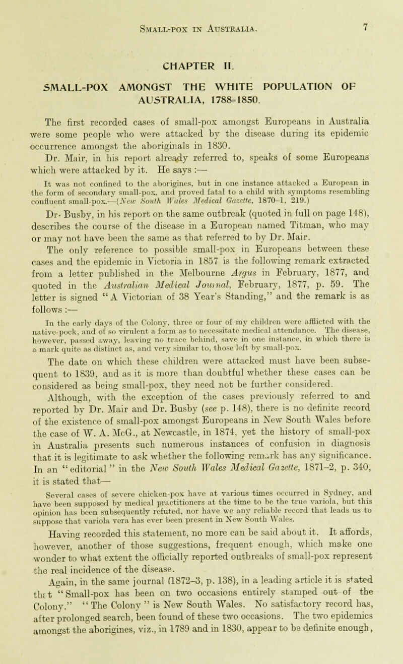 CHAPTER II. SMALL=POX AMONGST THE WHITE POPULATION OF AUSTRALIA, 1788=1850. The first recorded cases of small-pox amongst Europeans in Australia were some people who were attacked by the disease during its epidemic occurrence amongst the aboriginals in 1830. Dr. Mair, in his report already referred to, speaks of some Europeans which were attacked by it. He says :— It was not confined to the aborigines, but in one instance attacked a European in the form of secondary small-pox. and proved fatal to a child with symptoms resembling confluent small-pox..—[New Smith Wales Medical Ga~.fl/c, 1870-1, 219.) Dr- Busby, in his report on the same outbreak (quoted in full on page 148), describes the course of the disease in a European named Titman, who may or may not have been the same as that referred to by Dr. Mair. The only reference to possible small-pox in Europeans between these cases and the epidemic in Victoria in 1857 is the following remark extracted from a letter published in the Melbourne Argus in February, 1877, and quoted in the Australian, Medical Journal, February, 1877, p. 59. The letter is signed A Victorian of 38 Year's Standing, and the remark is as follows :— In the early days of the Colony, three or four of my children were afflicted with the native-pock, and of so virulent a form as to necessitate medical attendance. The disease, however, passed away, leaving no trace behind, save in one instance, in which there is a mark quite as distinct as. and very similar to, those left by small-pox. The date on which these children were attacked must have been subse- quent to 1839, and as it is more than doubtful whether these cases can be considered as being small-pox, they need not be further considered. Although, with the exception of the cases previously referred to and reported by Dr. Mair and Dr. Busby (see p. 148), there is no definite record of the existence of small-pox amongst Europeans in New South Wales before the case of W. A. McG., at Newcastle, in 1874, yet the history of small-pox in Australia presents such numerous instances of confusion in diagnosis that it is legitimate to ask whether the following remark has any significance. In on editorial  in the New South Wales Medieal Gazette, 1871-2, p. 340, it is stated that— Several cases of severe chicken-pox have at various times occurred in Sydney, and have been supposed by medical practitioners at the time to be the true variola, but this opinion has been subsequently refuted, nor have we any reliable record that leads us to suppose that variola vera has ever been present in New South Wales. Havin recorded this statement, no more can be said about it. It affords, however, another of those suggestions, frequent enough, which make one wonder to what extent the officially reported outbreaks of small-pox represent the real incidence of the disease. Again, in the same journal (1872-3, p. 138), in a leading article it is s+ated th; t  Small-pox has been on two occasions entirely stamped -out of the Colony.  The Colony  is New South Wales. No satisfactory record has, after prolonged search, been found of these two occasions. The two epidemics amongst the aborigines, viz., in 1789 and in 1830, appear to be definite enough,