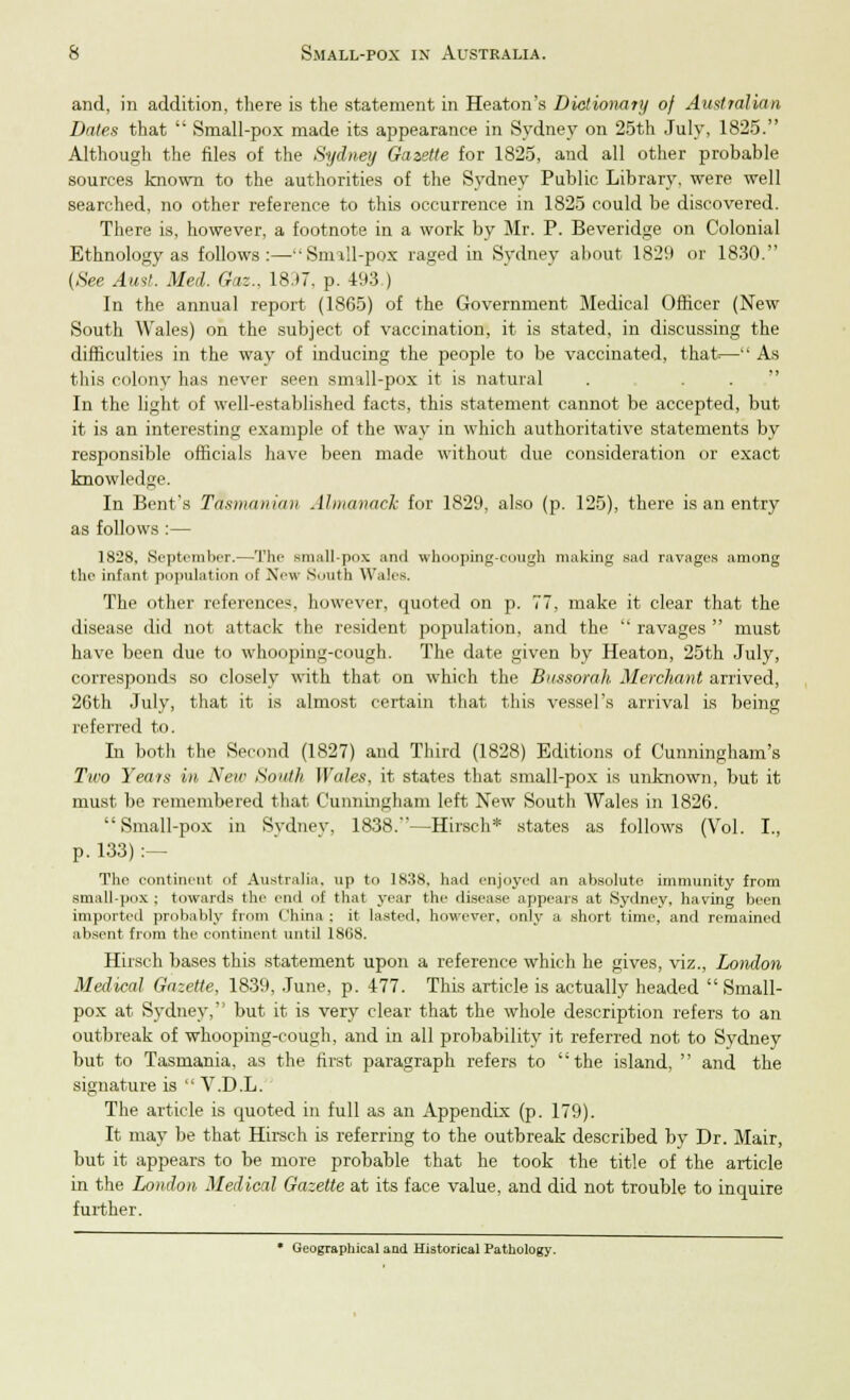 and, in addition, there is the statement in Heaton's Dictionary of Australian Dates that  Small-pox made its appearance in Sydney on 25th July, 1825. Although the files of the Sydney Gazette for 1825, and all other probable sources known to the authorities of the Sydney Public Library, were well searched, no other reference to this occurrence in 1825 could be discovered. There is, however, a footnote in a work by Mr. P. Beveridge on Colonial Ethnology as follows:—Smill-pox raged in Sydney about 1829 or 1830. (See Aust. Med. Gaz., 1897, p. 493,) In the annual report (1865) of the Government Medical Officer (New South Wales) on the subject of vaccination, it is stated, in discussing the difficulties in the way of inducing the people to be vaccinated, that.— As this colony has never seen small-pox it is natural In the light of well-established facts, this statement cannot be accepted, but it is an interesting example of the way in which authoritative statements by responsible officials have been made without due consideration or exact knowledge. In Bent's Tasmania)! Almanack for 1829, also (p. 125), there is an entry as follows :— 1828, September.—The small-pox and whooping-cough making sad ravages among the infant population 'if New South Wales. The other references, however, quoted on p. 77, make it clear that the disease did not attack the resident population, and the  ravages  must have been due to whooping-cough. The date given by Heaton, 25th July, corresponds so closely with that on which the Bussordh Merchant arrived, 2Gth July, that it is almost certain that this vessel's arrival is being referred to. In both the Second (1827) and Third (1828) Editions of Cunningham's Two Years in New South Wales, it states that small-pox is unknown, but it must be remembered that Cunningham left New South Wales in 1826. Small-pox in Sydney, 1838.—Hirsch* states as follows (Vol. I., p. 133) :— The continent of Australia, up to 1838, had enjoyed an absolute immunity from small-pox ; towards the end of that year the disease appears at Sydney, having been imported probably from China : it lasted, however, only a short time, and remained absent from the continent until 1868. Hirsch bases this statement upon a reference which he gives, viz., London Medical Gazette, 1839, June, p. 477. This article is actually headed  Small- pox at Sydney,' but it is very clear that the whole description refers to an outbreak of whooping-cough, and in all probability it referred not to Sydney but to Tasmania, as the first paragraph refers to the island,  and the signature is  V.D.L. The article is quoted in full as an Appendix (p. 179). It may be that Hirsch is referring to the outbreak described by Dr. Mair, but it appears to be more probable that he took the title of the article in the London Medical Gazette at its face value, and did not trouble to inquire further. • Geographical and Historical Pathology.