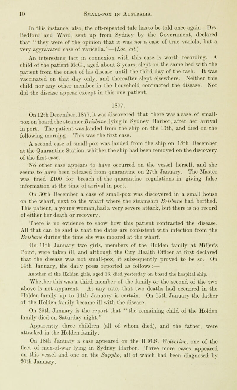 In this instance, also, the oft-repeated tale hasto be told once again—Drs. Bedford and Ward, sent up from Sydney by the Government, declared that they were of the opinion that it was not a case of true variola, but a very aggravated case of varicella.—(Loc. cit.) An interesting fact in connexion with this case is worth recording. A child of the patient McG.. aged about 3 years, slept on the same bed with the patient from the onset of his disease until the third day of the rash. It was vaccinated on that day only, and thereafter slept elsewhere. Neither this child nor any other member in the household contracted the disease. Nor did the disease appear except in this one patient. 1877. On 12th December, 1877, it was discovered that there was a case of small- pox on board the steamer Brisbane, lying in Sydney Harbor, after her arrival in port. The patient was landed from the ship on the 13th, and died on the following morning. This was the first case. A second case of small-pox was landed from the ship on 18th December at the Quarantine Station, whither the ship had been removed on the discovery of the first case. No other case appear< to have occurred on the vessel herself, and she seems to have been released from quarantine on 27th January. The Master was fined £100 for breach of the quarantine regulations in giving false information at the time of arrival in port. On 30th December a case of small-pox was discovered in a small house on the wharf, next to the wharf where the steamship Brisbane had berthed. This patient, a young woman, had a very severe attack, but there is no record of either her death or recovery. There is no evidence to show how this patient contracted the disease. All that can be said is that the dates are consistent with infection from the Brisbane during the time she was moored at the wharf. On 11th January two girls, members of the Holden family at Miller's Point, were taken ill, and although the City Health Officer at first declared that the disease was not small-pox, it subsequently proved to be so. On 14th January, the daily press reported as follows :— Another of the Holden girls, aged Hi, died yesterday on board the hospital ship. Whether this was a third member of the family or the second of the two above is not apparent. At any rate, that two deaths had occurred in the Holden family up to 14th January is certain. On 15th January the father of the Holden family became ill with the disease. On 29th January is the report that '' the remaining child of the Holden family died on Saturday night. Apparently three children (all of whom died), and the father, were attacked in the Holden family. On 18th January a case appeared on the H.M.S. Wolverine, one of the fleet of men-of-war lying in Sydney Harbor. Three more cases appeared on this vessel and one on the Sappho, all of which had been diagnosed by 20th Januarv.