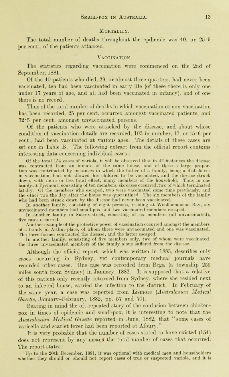 Mortality. The total number of deaths throughout the epdiemic was 40, or 25'9 per cent., of the patients attacked. Vaccination. The statistics regarding vaccination were commenced on the 2nd of September, 1881. Of the 40 patients who died, 29, or almost three-quarters, had never been vaccinated, ten had been vaccinated in early life (of these there is only one under 17 years of age, and all had been vaccinated in infancy), and of one there is no record. Thus of the total number of deaths in which vaccination or non-vaccination has been recorded, 25 per cent, occurred amongst vaccinated patients, and 72'5 per cent, amongst unvaccinated persons. Of the patients who were attacked by the disease, and about whose condition of vaccination details are recorded, 103 in number, 47, or 45 • 6 per cent., had been vaccinated at vaiious ages. The details of these cases are set out in Table B. The following extract from the official report contains interesting data concerning individual cases :— Of the total 154 cases of variola, it will be observed that in 42 instances the disease was contracted from an inmate of the same house, anil of these a large propor- tion was contributed by instances in which the father of .. family, being a disbeliever in vaccination, had not allowed his children to be vaccinated, and the disease struck down, with more or less fatal effect, many members of the household. Thus in one family at Pyrmont, consisting of ten members, six cases occurred,two of which terminated fatally. Of the members who escaped, two were vaccinated some time previously, and the other two the day after the house was quarantined. The six members of the family who had been struck down by the disease had never been vaccinated. In another family, consisting of eight persons, residing at Woolloomooloo Bay, six unvaccinated members had small-pox and two vaccinated members escaped, In another family in Sussex-street, consisting of six members (all unvaccinated), five cases occurred. Another example of the protective power of vaccination occurred amongst the members of a family in Arthur-place, of whom three were unvaccinated and one was vaccinated. The three former contracted the disease, and the latter escaped. In another family, consisting of five members only, two of whom were vaccinated, the three unvaccinated members of the family alone suffered from the disease. Although the official report, which was written in 1883, describes only cases occurring in Sydney, yet contemporary medical journals have recorded other cases. One case was recorded from Bega (a township 255 miles south from Sydney) in January, 1882. It is supposed that a relative of this patient only recently returned from Sydney, where she resided next to an infected house, carried the infection to the district. In February of the same year, a case was reported from Lismore (Australasian Medical Gazette, January-February, 1882, pp. 57 and 70). Bearing in mind the oft-repeated story of the confusion between chicken- pox in times of epidemic and small-pox, it is interesting to note that the Australasian Medical Gazette reported in June, 1882. that some cases of varicella and scarlet fever had been reported at Albury.'' It is verv probable that the number of cases stated to have existed (154) does not represent by any means the total number of cases that occurred. The report states :— Up to the 20th December, 1881, it was optional with medical men and householders whether they should or should not report cases of true or suspected variola, and it is