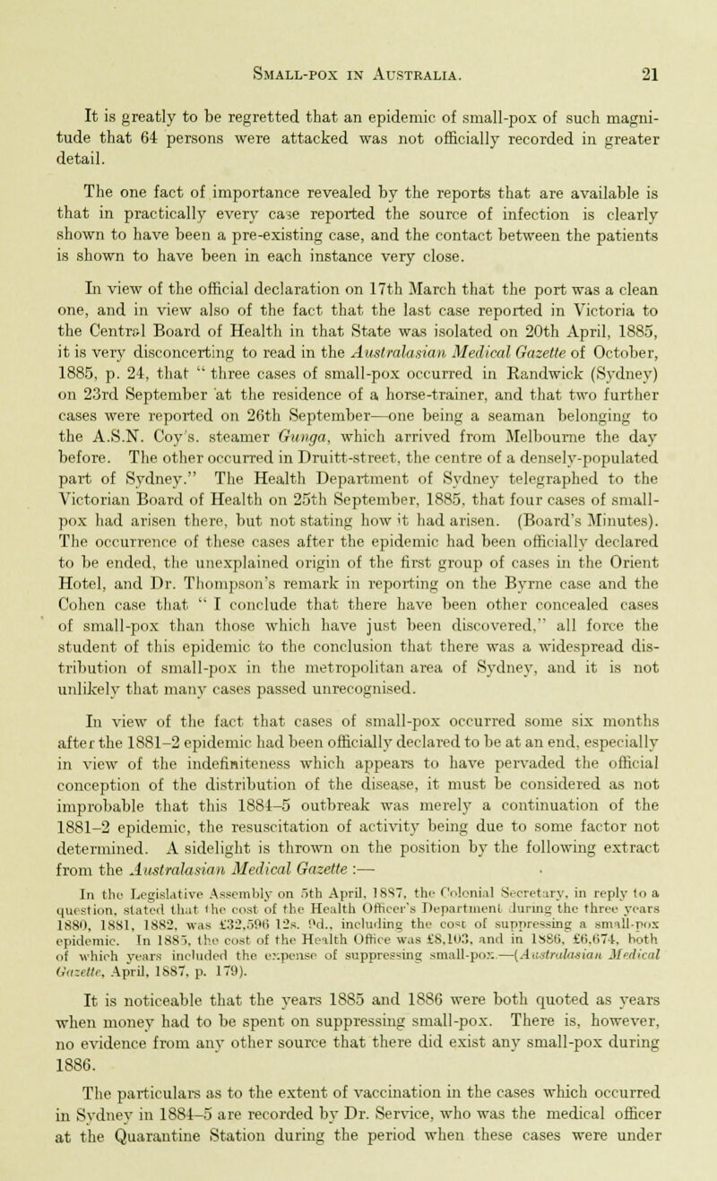 It is greatly to be regretted that an epidemic of small-pox of such magni- tude that 64 persons were attacked was not officially recorded in greater detail. The one fact of importance revealed by the reports that are available is that in practically every case reported the source of infection is clearly shown to have been a pre-existing case, and the contact between the patients is shown to have been in each instance very close. In view of the official declaration on 17th March that the port was a clean one, and in view also of the fact that the last case reported in Victoria to the Central Board of Health in that State was isolated on 20th April, 1885, it is very disconcerting to read in the Australasian Medical Gazette of October, 1885, p. 24, that  three cases of small-pox occurred in Randwick (Sydney) on 23rd September at the residence of a horse-trainer, and that two further cases were reported on 26th September—one being a seaman belonging to the A.S.N. Coy's, steamer Gunga, which arrived from Melbourne the day before. The other occurred in Druitt-street, the centre of a densely-populated part of Sydney. The Health Department of Sydney telegraphed to the Victorian Board of Health on 25th September, 1885, that four cases of small- pox had arisen there, but not stating how it had arisen. (Board's Minutes). The occurrence of these cases after the epidemic had been officially declared to be ended, the unexplained origin of the first group of cases in the Orient Hotel, and Dr. Thompson's remark in reporting on the Byrne case and the Cohen case that  I conclude that there have been other concealed cases of small-pox than those which have just been discovered, all force the student of this epidemic to the conclusion that there was a widespread dis- tribution of small-pox in the metropolitan area of Sydney, and it is not unlikely that many cases passed unrecognised. In view of the fact that cases of small-pox occurred some six months after the 1881-2 epidemic had been officially declared to be at an end, especially in view of the indefiniteness which appears to have pervaded the official conception of the distribution of the disease, it must be considered as not improbable that this 1884-5 outbreak was merely a continuation of the 1881-2 epidemic, the resuscitation of activity being due to some factor not determined. A sidelight is thrown on the position by the following extract from the Australasian Medical Gazette :— In the Legislative Assembly on 5th April, 18S7, the Colonial Secretary, in reply to a question, stated that the cost of the Health Officer's Department Jurmg the three years 1880, 1881, 1882, was £32,596 12b. Pd., including the cost of suppressing a small-pox epidemic. In 1885, the cost of the Health Office was £8,103, and iti lSSS. £6.674. both of which years included the expense of suppressing small-pox—(Aiistrakisian Medical Gazette, April, 1887, p. 179). It is noticeable that the years 1885 and 1886 were both quoted as years when money had to be spent on suppressing small-pox. There is, however, no evidence from any other source that there did exist any small-pox during 1886. The particulars as to the extent of vaccination in the cases which occurred in Sydney in 1884-5 are recorded by Dr. Sen-ice, who was the medical officer at the Quarantine Station during the period when these cases were under