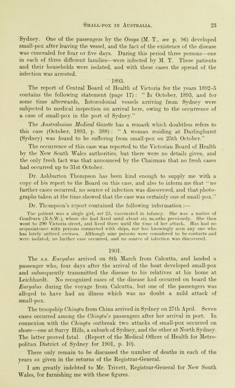 Sydney. One of the passengers by the Oroya (M. T., see p. 96) developed small-pox after leaving the vessel, and the fact of the existence of the disease wasconcealed for four or five days. During this period three persons—one in each of three different families—were infected by M. T. These patients and their households were isolated, and with these cases the spread of the infection was arrested. 1893. The report of Central Board of Health of Victoria for the years 1892-5 contains the following statement (page 17) :  In October, 1893, and for some time afterwards, Intercolonial vessels arriving from Sydney were subjected to medical inspection on arrival here, owing to the occurrence of a case of small-pox in the port of Sydney. The Australasian Medical Gazette has a remark which doubtless refers to this case (October, 1893, p. 388) :  A woman residing at Darlinghurst (Sydney) was found to be suffering from small-pox on 25th October. The occurrence of this case was reported to the Victorian Board of Health by the New South Wales authorities, but there were no details given, and the only fresh fact was that announced by the Chairman that no fresh cases had occurred up to 31st October. Dr. Ashburton Thompson has been kind enough to supply me with a copy of his report to the Board on this case, and also to inform me that no further cases occurred, no source of infection was discovered, and that photo- graphs taken at the time showed that the case was certainly one of small-pox. Dr. Thompson's report contained the following information :— The patient was a single girl, net 2.~>, vaccinated in infancy. She was a native of Goulburn (N.S.W.), where she had lived until about six months previously. She then went to 200 Victoria-street, and lived there until the time of her attack. Has had no acquaintance with persons connected with ships, nor has knowingly seen any one who has lately arrived oversea. Although nine persons were considered to be contacts and were isolated, no fiuther ease occurred, and no source of infection was discovered. 1901. The s.s. Euryalus arrived on 8th March from Calcutta, and landed a passenger who, four days after the arrival of the boat developed small-pox and subsequently transmitted the disease to his relatives at his home at Leichhardt. No recognized cases of the disease had occurred on board the Euryalus during the voyage from Calcutta, but one of the passengers was aliened to have had an illness which was no doubt a mild attack of small-pox. The troopship Ghingtu from China arrived in Sydney on 27th April. Seven cases occurred among the Ghingtu s passengers after her arrival in port. In connexion with the Ghingtu outbreak two attacks of small-pox occurred on shore—one at Surry Hills, a suburb of Sydney, and the other at North Sydney. The latter proved fatal. (Report of the Medical Officer of Health for Metro- politan District of Sydney for 1901, p. 10). There only remain to be discussed the number of deaths in each of the years as given in the returns of the Registrar-General. I am greatly indebted to Mr. Trivett, Registrar-General for New South Wales, for furnishing me with these figures.