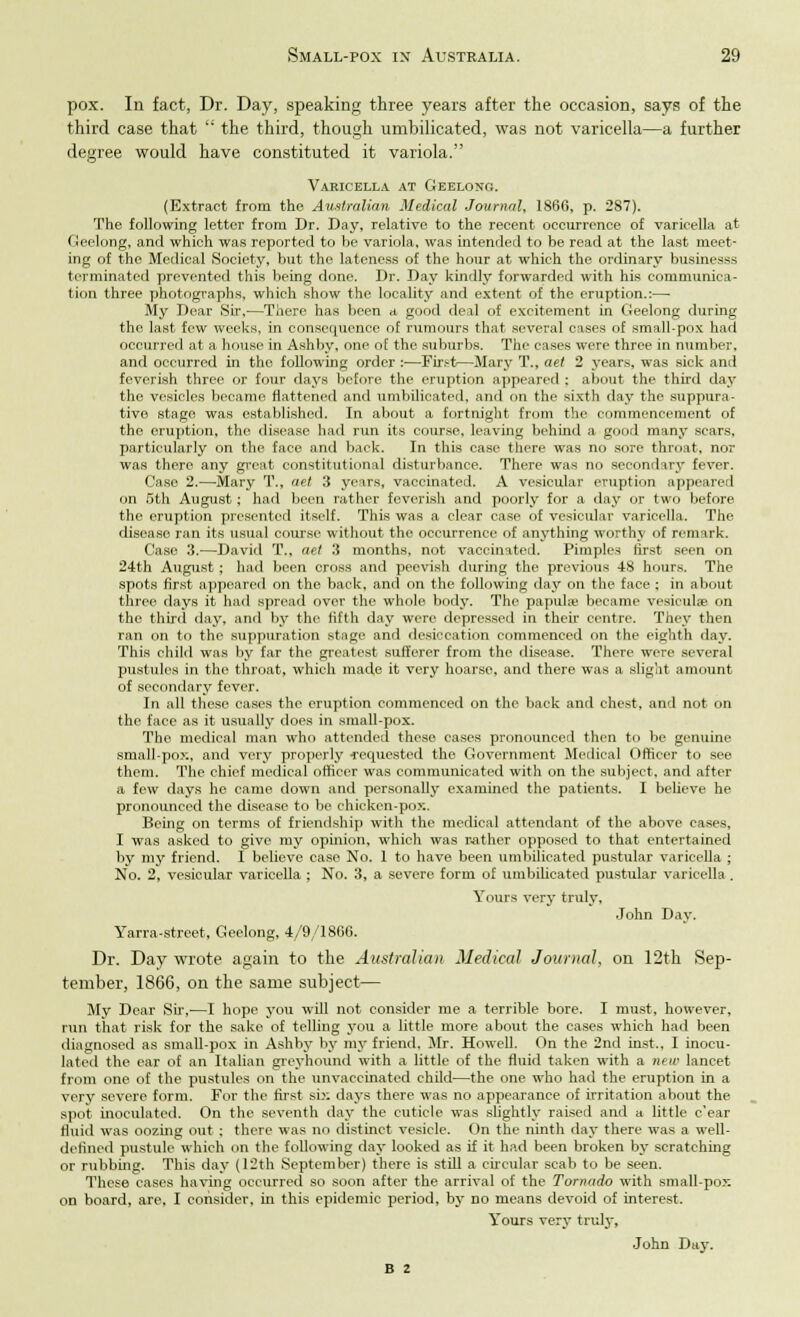 pox. In fact, Dr. Day, speaking three years after the occasion, says of the third case that  the third, though umbilicated, was not varicella—a further degree would have constituted it variola. Varicella at Geelong. (Extract from the Australian Medical Journal, I860, p. 287). The following letter from Dr. Day, relative to the recent occurrence of varicella at Geelong, and which was reported to be variola, was intended to be read at the last meet- ing of the Medical Society, but the lateness of the hour at which the ordinary businesss terminated prevented this being done. Dr. Day kindly forwarded with his communica- tion three photographs, which show the locality and extent of the eruption.:— My Dear Sir,—There has been a good deal of excitement in Geelong during the last few weeks, in consequence of rumours that several cases of small-pox had occurred at a house in Ashby, one of the suburbs. The cases were three in number, and occurred in the following order :—First—Mary T., aet 2 years, was sick and feverish three or four days before the eruption appeared ; about the third day the vesicles became flattened and umbilicated, and on the sixth day the suppura- tive stage was established. In about a fortnight from the commencement of the oruption, the disease had run its course, leaving behind a good many scars, particularly on the face and back. In this case there was no sore throat, nor was there any great constitutional disturbance. There was no secondary fever. Case 2.—Mary T., aet 3 years, vaccinated. A vesicular eruption appeared on 5th August; had been rather feverish and poorly for a day or two before the eruption presented itself. This was a clear ease of vesicular varicella. The disease ran its usual course without the occurrence of anything worthy of remark. Case 3.'—David T., aet 3 months, not vaccinated. Pimples first seen on 24th August; had been cross and peevish during the previous 48 hours. The spots first appeared on the back, and on the following day on the face : in about three days it had spread over the whole body. The papula} became vesicula? on the third day, and by the fifth day were depressed in their centre. They then ran on to the suppuration stage and desiccation commenced on the eighth day. This child was by far the greatest sufferer from the disease. There were several pustules in the throat, which made it very hoarse, and there was a slight amount of secondary fever. In all these cases the eruption commenced on the back and chest, and not on the face as it usually does in small-pox. The medical man who attended these cases pronounced then to be genuine small-pox, and very properly •requested the Government Medical Officer to see them. The chief medical officer was communicated with on the subject, and after a few days he came down and personally examined the patients. I believe he pronounced the disease to be chicken-pox. Being on terms of friendship with the medical attendant of the above cases. I was asked to give my opinion, which was rather opposed to that entertained by my friend. I believe case No. 1 to have been umbilicated pustular varicella ; No. 2, vesicular varicella ; No. 3, a severe form of umbilicated pustular varicella . Yours very truly, John Day. Yarra-street, Geelong, 4/9/1866. Dr. Day wrote again to the Australian Medical Journal, on 12th Sep- tember, 1866, on the same subject— My Dear Sir,—I hope you will not consider me a terrible bore. I must, however, run that risk for the sake of telling you a little more about the cases which had been diagnosed as small-pox in Ashby by my friend. Mr. Howell. On the 2nd inst.. I inocu- lated the ear of an Italian greyhound with a little of the fluid taken with a new lancet from one of the pustules on the unvaccinated child—the one who had the eruption in a very severe form. For the first six days there was no appearance of irritation about the spot inoculated. On the seventh day the cuticle was slightly raised and a little e'ear fluid was oozing out: there was no distinct vesicle. On the ninth day there was a well- defined pustule which on the following day looked as if it had been broken by scratching or rubbing. This day (12th September) there is still a circular scab to be seen. These cases having occurred so soon after the arrival of the Tornado with small-pox on board, are, I consider, in this epidemic period, by no means devoid of interest. Yours very truly, John Day. B 2