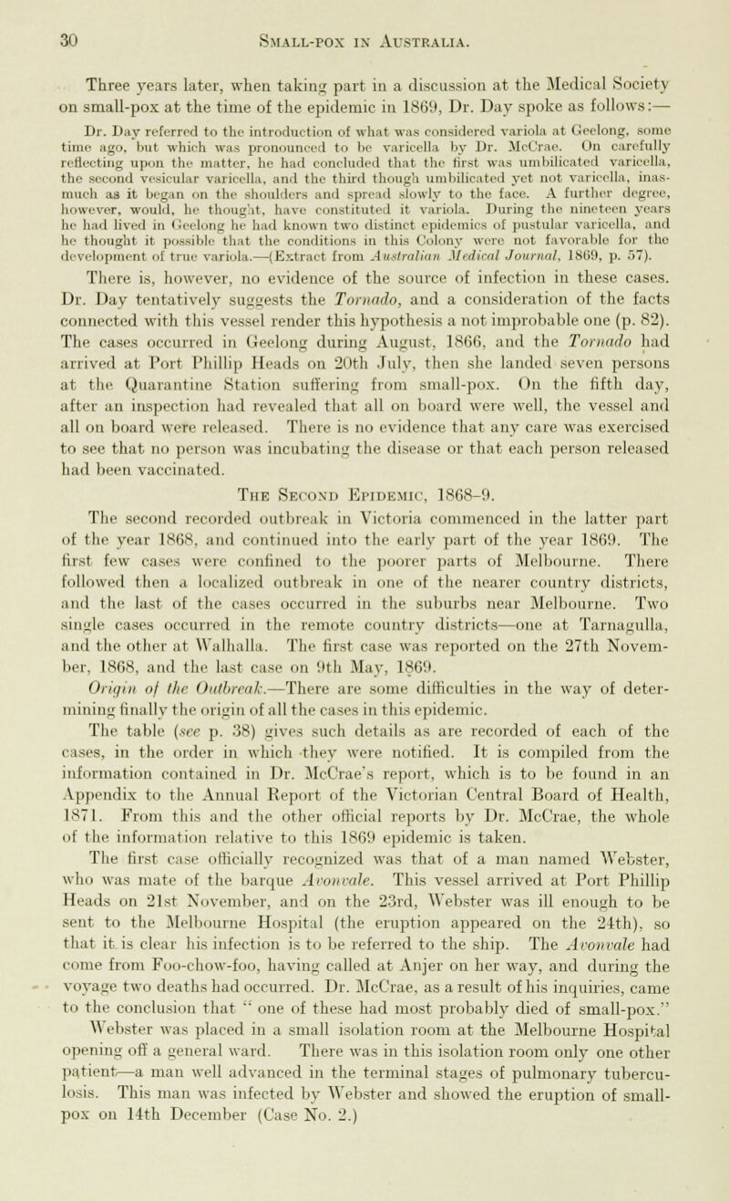 Three years later, when taking; part in a discussion at the Medical Society on small-pox at the time of the epidemic in 1869, Dr. Day spoke as follows:— Dr. Day referred to the introduction of what was considered variola at Geelong, some time ago, but which was pronounced to he varicella by Dr. JlcCrae. On carefully reflecting upon the matter, he had concluded that the first was umbilicated varicella. tie- second vesicular varicella, and the third though umbilicated yet not varicella, inas- much a3 it began on the shoulders and spread slowly to the face. A further degree, however, would, he thought, have constituted it variola. During the nineteen years he had lived in Geelong he had known two distinct epidemics of pustular varicella, and he thought it possible that the conditions in this Colony were not favorable for the development of true variola.—(Extract from Australian Medical Journal, 1S69, p. 57). There is, however, no evidence of the source of infection in these cases. Dr. Day tentatively suggests the Tornado, and a consideration of the facts connected with this vessel render this hypothesis a not improbable one (p. 82). The cases occurred in Geelong during August, 1866. and the Tornado had arrived at Port Phillip Heads on 20th July, then she landed seven persons at the Quarantine Station suffering from small-pox. On the fifth day, after an inspection had revealed that all on board were well, the vessel and all on board were released. There is no evidence that any care was exercised to see that no person was incubating the disease or that each person released had been vaccinated. The Second Epidemic, 1868-9. The second recorded outbreak in Victoria commenced in the latter part of the year 1868, and continued into the early part of the year 1869. The first tew eases were confined to the poorer parts of Melbourne. There followed then a localized outbreak in one of the nearer country districts, and the last of the cases occurred in the suburbs near Melbourne. Two single cases occurred in the remote country districts—one at Tarnagulla, and the other at Walhalla. The first case was reported on the 27th Novem- ber, 1868, and the last case on 9th May, 1§69. Origin of llie Outbreak.—There are some difficulties in the way of deter- mining finally the origin of all the cases in this epidemic. The table (xee p. .38) gives such details as are recorded of each of the eases, in the order in which they were notified. It is compiled from the information contained in Dr. McCrae's report, which is to be found in an Appendix to the Annual Report of the Victorian Central Board of Health, 1871. From this and the other official reports by Dr. McCrae, the whole of the information relative to this 1869 epidemic is taken. The first case officially recognized was that of a man named Webster, who was mate of the barque A run rule. This vessel arrived at Port Phillip Heads on 21st November, and on the 23rd, Webster was ill enough to be sent to the Melbourne Hospital (the eruption appeared on the 24th), so that it is clear his infection is to be referred to the ship. The Avonvale had come from Foo-chow-foo, having called at Anjer on her way, and during the voyage two deaths had occurred. Dr. McCrae, as a result of his inquiries, came to the conclusion that  one of these had most probably died of small-pox. \\ ebster was placed in a small isolation room at the Melbourne Hospital opening off a general ward. There was in this isolation room only one other patient—a man well advanced in the terminal stages of pulmonary tubercu- losis. This man was infected by Webster and showed the eruption of small- pox on 14th December (Case No. 2.)