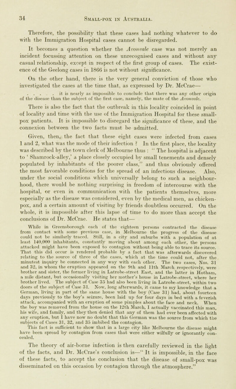 Therefore, the possibility that these cases had nothing whatever to do with the Immigration Hospital cases cannot be disregarded. It becomes a question whether the Aronvale case was not merely an incident focussing attention on these unrecognised cases and without any casual relationship, except in respect of the first group of cases. The exist- ence of the Geelong cases in 1866 is not without significance. On the other hand, there is the very general conviction of those who investigated the cases at the time that, as expressed by Dr. McCrae— . . . . it is nearly as impossible to conclude that there was any other origin of the disease than the subject of the first case, namely, the mate of the Avonvale, There is also the fact that the outbreak in this locality coincided in point of locality and time with the use of the Immigration Hospital for these small- pox patients. It is impossible to disregard the significance of these, and the connexion between the two facts must be admitted. Given, then, the fact that these eight cases were infected from cases 1 and 2, what was the mode of their infection ? In the first place, the locality was described by the town clerk of .Melbourne tints :  The hospital is adjacent to ' Shamrock-alley,' a place closely occupied by small tenements and densely populated by inhabitants of the poorer class, and thus obviously offered the most favorable conditions for the spread of an infectious disease. Also, under the social conditions which universally belong to such a neighbour- hood, there would be nothing surprising in freedom of intercourse with the hospital, or even in communication witli the patients themselves, more especially as the disease was considered, even by the medical men, as chicken- pox, and a certain amount of visiting by friends doubtless occurred. On the whole, it is impossible after this lapse of time to do more than accept the conclusions of Dr. McCrae. He states that— While in Greensborough each of the eighteen persons contracted the disease from contact with some previous ease, in Melbourne the progress of the disease could not be similarly traced. Still, in a city and suburbs with a population of at least 140.000 inhabitants, constantly moving about among each other, the persons attacked might have been exposed to contagion without being able to trace its source. That this did occur is rendered probable by a fact that was afterwards discovered relating to the source of three of the cases, which at the time could not, after the minutest inquiry be connected in any way with each other. The two cases, Nos. 31 and 32. in whom the eruption appeared on the 9th and 11th March respectively, were brother and sister, the former living in Latrobe-street East, and the latter in Hotham, a mile distant, but occasionally visiting her mother's house in Latrobe-street, where her brother lived. The subject of Case 35 had also been living in Latrobe-street, within two doors of the subject of Case 31. Xow, long afterwards, it came to my knowledge that a German, Irving in part of the same house with the boy (Case 31) had, about fourteen days previously to the boy's seizure, been laid up for four days in bed with a feverish attack, accompanied with an eruption of some pimples about the face and neck. When the boy was removed from the house on the 12th March, I actually vaccinated this man, his wife, and family, and they then denied that any of them had ever been affected with any eruption, but I have now no doubt that this German was the source from which the subjects of Cases 31, 32, and 35 imbibed the contagion. This fact is sufficient to show that in a large city like Melbourne the disease might have been spread by contagion from cases that were either wilfully or ignorantly con- cealed. The theory of air-borne infection is then carefully reviewed in the light of the facts, and Dr. McCrae's conclusion is— It is impossible, in the face of these facts, to accept the conclusion that the disease of small-pox was disseminated on this occasion by contagion through the atmosphere.