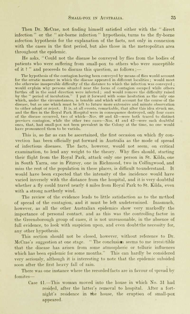 Then Dr. McCrae, not finding himself satisfied either with the direct infection or the air-borne infection hypothesis, turns to the fly-borne infection hypothesis for the explanation of the facts, not only in connexion with the cases in the first period, but also those in the metropolitan area throughout the epidemic. He asks, Could not the disease be conveyed by flies from the bodies of patients who were suffering from small-pox to others who were susceptible of it ? and proceeds to discuss this question, as follows :— The hypothesis of the contagion having been conveyed by means of flies would account for the erratic manner in which the disease appeared in different localities ; would meet the otherwise insuperable difficulty of the distance to which the infection was conveyed ; would explain why persons situated near the focus of contagion escaped while others fui'thci off in the sand direction were infected ; and would remove the difficulty raised by the period of incubation. I put it forward with some hesitation as the only one which, under the circumstances, is tenable and which will account for the course of the disease, but as one which must be left to future more extensive and minute observation to either adopt or reject. It is, at all events, remarkable, that after this idea struck me, ami the (lies in the Royal Park Hospital were in consequence destroyed, only four cases of the disease occurred, two of which—Nos. -10 and 43—were both traced to distinct previous contagion, while the other two cases—Nos. 41 and 42—wore such doubtful ones, that, had small-pox not been prevalent in the Colony at the time, no one would have pronounced them to be variola. This is, so far as can be ascertained, the first occasion on which fly con- vection has been officially put forward in Australia as the mode of spread of infectious diseases. The facts, however, would not seem, on critical examination, to lend any weight to the theory. Why flies should, starting their flight from the Royal Park, attack only one person in St. Kilda, one in South Yarra, one in Fitzroy, one in Richmond, two in Collingwood, and miss the rest of the population in these places, is difficult to understand. It would have been expected that the intensity of the incidence would have varied inversely with the distance from the hospital, and it is very doubtful whether a fly could travel nearly -1 miles from Royal Park to St. Kilda, even with a strong northerly wind. The review of the evidence leads to little satisfaction as to the method of spread of the contagion, and it must be left undetermined. Inasmuch, however, as all the other Australian epidemics show very markedly the importance of personal contact, and as this was the controlling factor in the Greensborough group of cases, it is not unreasonable, in the absence of full evidence, to look with suspicion upon, and even doubt the necessity for, any other hypothesis. This section should not be closed, however, without reference to Dr. McCrae's suggestion at one stage. The conclusion seems to me irresistible that the disease has arisen from some atmospheric or telluric influences which has been epidemic for some months. This can hardly be considered very seriously, although it is interesting to note that the epidemic subsided soon after the first heavy fall of rain. There was one instance where the recorded facts are in favour of spread by retinites— Case 41.—This woman moved into the house in which No. 31 had resided, after the latter's removal to hospital. After a fort- night's residence in the house, the eruption of small-pox appeared.