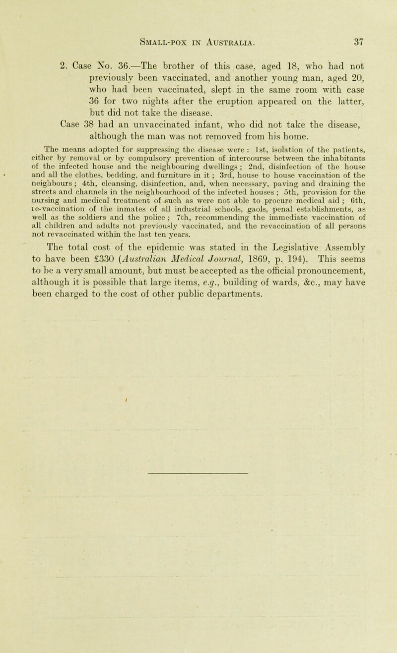 2. Case No. 36.—The brother of this case, aged 18, who had not previously been vaccinated, and another young man, aged 20, who had been vaccinated, slept in the same room with case 36 for two nights after the eruption appeared on the latter, but did not take the disease. Case 38 had an unvaccinated infant, who did not take the disease, although the man was not removed from his home. The means adopted for suppressing the disease were : 1st, isolation of the patients, either by removal or by compulsory prevention of intercourse between the inhabitants of the infected house and the neighbouring dwellings ; 2nd, disinfection of the house anrl all the clothes, bedding, and furniture in it; 3rd, house to house vaccination of the neighbours ; 4th, cleansing, disinfection, and, when necessary, paving and draining the streets and channels in the neighbourhood of the infected houses ; 5th, provision for the nursing and medical treatment of such as were not able to procure medical aid ; 6th, le-vaccination of the inmates of all industrial schools, gaols, penal establishments, as well as the soldiers and the police ; 7th, recommending the immediate vaccination of all children and adults not previously vaccinated, and the revaccination of all persons not revaccinatcd within the last ten years. The total cost of the epidemic was stated in the Legislative Assembly to have been £330 (Australian Medical Journal, 1869, p. 194). This seems to be a very small amount, but must be accepted as the official pronouncement, although it is possible that large items, e.g., building of wards, &c, may have been charged to the cost of other public departments.