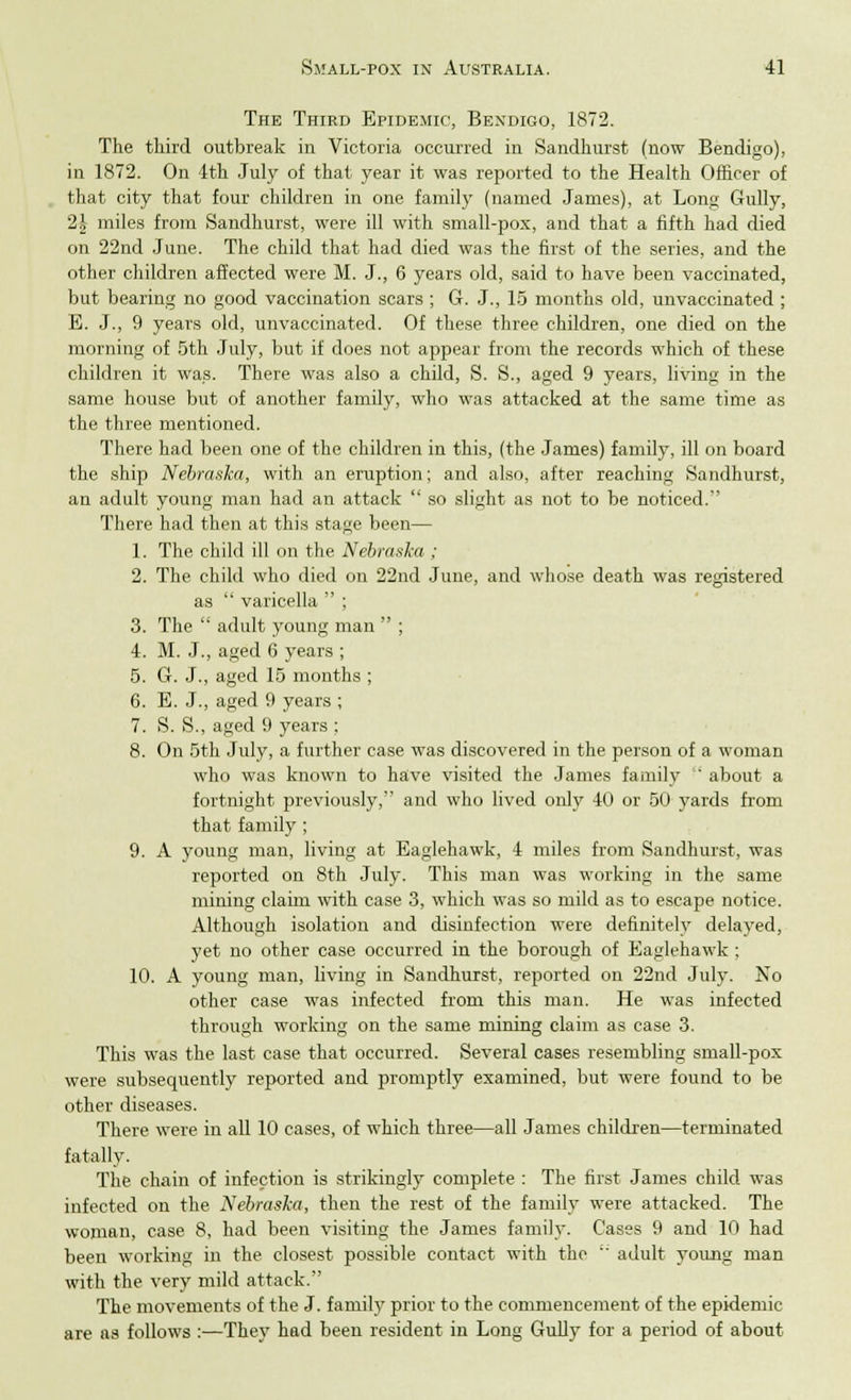 The Third Epidemic, Bendigo, 1872. The third outbreak in Victoria occurred in Sandhurst (now Bendigo), in 1872. On 4th July of that year it was reported to the Health Officer of that city that four children in one family (named James), at Long Gully, 2\ miles from Sandhurst, were ill with small-pox, and that a fifth had died on 22nd June. The child that had died was the first of the series, and the other children affected were M. J., 6 years old, said to have been vaccinated, but bearing no good vaccination scars ; G. J., 15 months old, unvaccinated ; E. J., 9 years old, unvaccinated. Of these three children, one died on the morning of 5th July, but if does not appear from the records which of these children it was. There was also a child, S. S., aged 9 years, living in the same house but of another family, who was attacked at the same time as the three mentioned. There had been one of the children in this, (the James) family, ill on board the ship Nebraska, with an eruption; and also, after reaching Sandhurst, an adult young man had an attack  so slight as not to be noticed. There had then at this stage been— 1. The child ill on the Nebraska ; 2. The child who died on 22nd June, and whose death was registered as  varicella  ; 3. The  adult young man  ; 4. M. J., aged 6 years ; 5. G. J., aged 15 months ; 6. E. J., aged 9 years ; 7. S. S., aged 9 years ; 8. On 5th July, a further case was discovered in the person of a woman who was known to have visited the James family ' about a fortnight previously, and who lived only 40 or 50 yards from that family ; 9. A young man, living at Eaglehawk, 4 miles from Sandhurst, was reported on 8th July. This man was working in the same mining claim with case 3, which was so mild as to escape notice. Although isolation and disinfection were definitely delayed, yet no other case occurred in the borough of Eaglehawk; 10. A young man, living in Sandhurst, reported on 22nd July. No other case was infected from this man. He was infected through working on the same mining claim as case 3. This was the last case that occurred. Several cases resembling small-pox were subsequently reported and promptly examined, but were found to be other diseases. There were in all 10 cases, of which three—all James children—terminated fatally. The chain of infection is strikingly complete : The first James child was infected on the Nebraska, then the rest of the family were attacked. The woman, case 8, had been visiting the James family. Cases 9 and 10 had been working in the closest possible contact with the  adult young man with the very mild attack. The movements of the J. family prior to the commencement of the epidemic are as follows :—They had been resident in Long Gully for a period of about