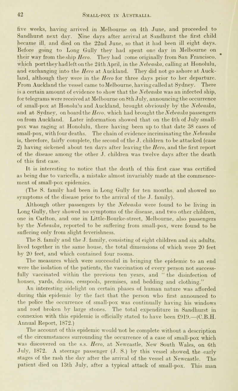 five weeks, having arrived in Melbourne on 4th June, and proceeded to Sandhurst next day. Nine days after arrival at Sandhurst the first child became ill, and died on the 22nd June, so that it had been ill eight days. Before going to Long Gully they had spent one day in Melbourne on their way from the ship Hero. They had come originally from San Francisco, which port they had left on the 24th April, in the Nebraska, calling at Honolulu, and exchanging into the Hero at Auckland. They did not go ashore at Auck- land, although they were in the Hero for three days prior to her departure. From Auckland the vessel came to Melbourne, having called at Sydney. There is a certain amount of evidence to show that the Nebraska was an infected ship, fi ir telegrams were received at Melbourne on 8th July, announcing the occurrence of small-pox at Honolulu and Auckland, brought obviously by the Nebraska, and at Sydney, on board the Hero, which had brought the Nebraska passengers on from Auckland. Later information showed that on the 4th of July small- pox was raging at Honolulu, there having been up to that date 38 cases of small-pox, with four deaths. The chain of evidence incriminating the Nebraska is, therefore, fairly complete, the second of the J. children to be attacked (case 2) having sickened aboul ten days after leaving the Hero, and the first report of the disease among the other J. children was twelve days after the death of this first case. It is interesting to notice that the death of this first case was certified as being due to varicella, a mistake almost invariably made at the commence- ment of small-pox epidemics. (The S. family had been in Long Gully for ten months, and showed no symptoms of the disease prior to the arrival of the J. family). Although other passengers by the Nebraska were found to be living in Long GuUy, they showed no symptoms of the disease, and two other children, on<' in Carlton, and one in Little-Bonrke-street, Melbourne, also passengers by the Nebraska, reported to be suffering from small-pox, were found to be suffering only from slight feverishness. The S. family and the J. family, consisting of eight children and six adults, lived together in the same house, the total dimensions of which were 20 feet by 20 feet, and which contained four rooms. The measures which were successful in bringing the epidemic to an end were the isolation of the patients, the vaccination of every person not success- fully vaccinated within the previous ten years, and  the disinfection of houses, yards, drains, cesspools, premises, and bedding and clothing. An interesting sidelight on certain phases of human nature was afforded during this epidemic by the fact that the person who first announced to the police the occurrence of small-pox was continually having his windows and roof broken by large stones. The total expenditure in Sandhurst in connexion with this epidemic is officially stated to have been £919.—(C.B.H. Annual Report, 1872.) The account of this epidemic would *not be complete without a description of the circumstances surrounding the occurrence of a case of small-pox which was discovered on the s.s. Hero, at Newcastle, New South AVales, on 6th July. 1872. A steerage passenger (J. S.) by this vessel showed the early stages of the rash the day after the arrival of the vessel at Newcastle. The patient died on 13th July, after a typical attack of small-pox. This man