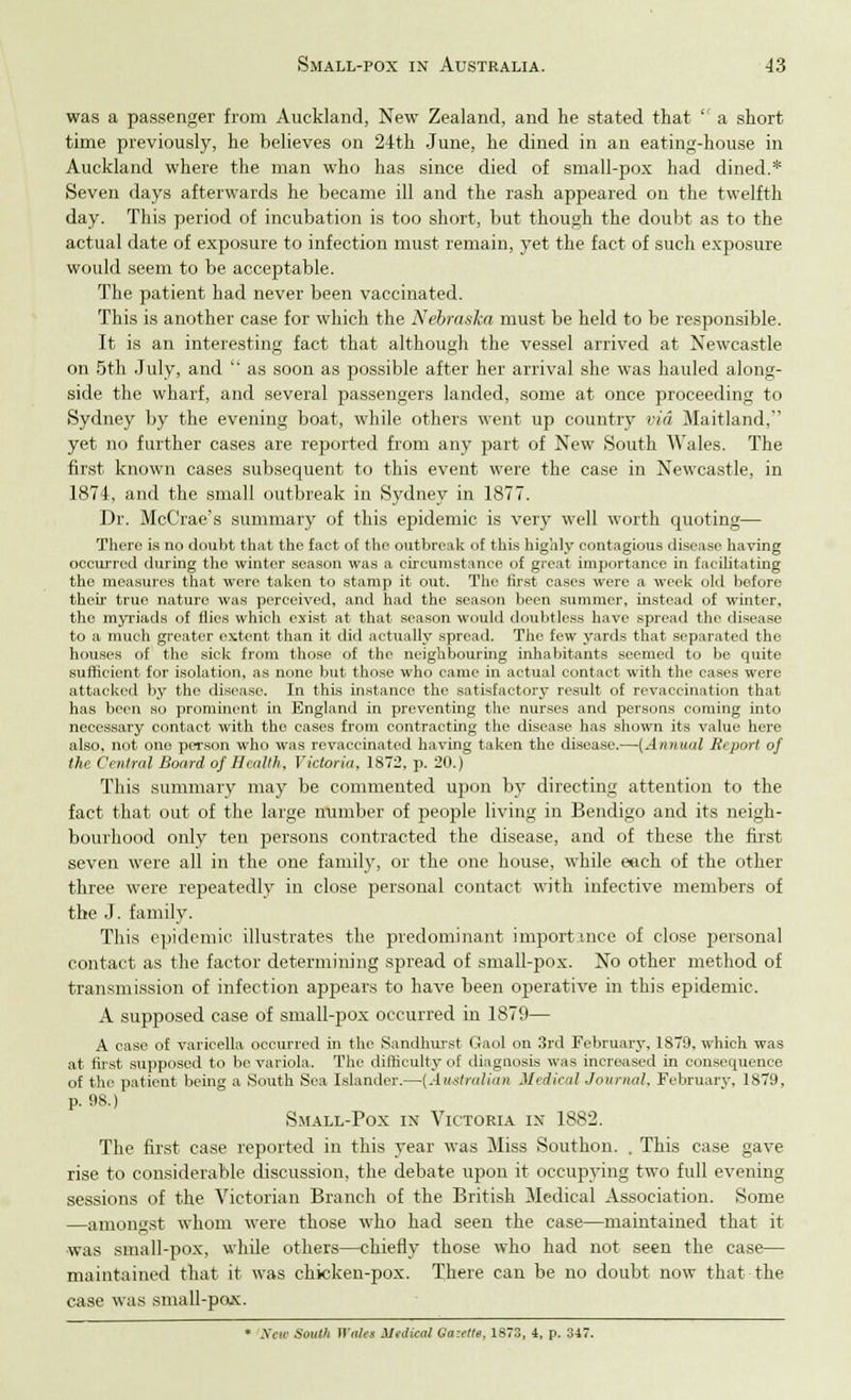 was a passenger from Auckland, New Zealand, and he stated that  a short time previously, he believes on 24th June, he dined in an eating-house in Auckland where the man who has since died of small-pox had dined.* Seven days afterwards he became ill and the rash appeared on the twelfth day. This period of incubation is too short, but though the doubt as to the actual date of exposure to infection must remain, yet the fact of such exposure would seem to be acceptable. The patient had never been vaccinated. This is another case for which the Nebraska must be held to be responsible. It is an interesting fact that although the vessel arrived at Newcastle on 5th July, and  as soon as possible after her arrival she was hauled along- side the wharf, and several passengers landed, some at once proceeding to Sydney by the evening boat, while others went up country via Maitland, yet no further cases are reported from any part of New South Wales. The first known cases subsequent to this event were the case in Newcastle, in 1874, and the small outbreak in Sydney in 1877. Dr. McCrae's summary of this epidemic is very well worth quoting— There is no doubt that the fact of the outbreak of this highly contagious disease having occurred during the winter season was a circumstance of great importance in facilitating the measures that wore taken to stamp it out. The first cases were a week old before their true nature was perceived, and had the season been summer, instead of winter, the myriads of flics which exist at that season would doubtless have spread the disease to a much greater extent than it did actually spread. The few yards that separated the houses of the sick from those of the neighbouring inhabitants seemed to be quite sufficient for isolation, as none but those who came in actual contact with the cases were attacked by the disease. In this instance the satisfactory result of revaccination that has been so prominent in England in preventing the nurses and persons coming into necessary contact with the cases from contracting the disease has shown its value here also, not one person who was revaccinated having taken the disease.—(Annual Report of the Centred Board of Health, Victoria, 1872, p. 20.) This summary may be commented upon by directing attention to the fact that out of the large number of j>eople living in Bendigo and its neigh- bourhood only ten persons contracted the disease, and of these the first seven were all in the one family, or the one house, while eech of the other three were repeatedly in close personal contact with infective members of the J. family. This epidemic illustrates the predominant importmce of close personal contact as the factor determining spread of small-pox. No other method of transmission of infection appears to have been operative in this epidemic. A supposed case of smalbpox occurred in 1879— A case of varicella occurred in the Sandhurst Gaol on 3rd February, 1879, which was at first supposed to be variola. The difficulty of diagnosis was increased in consequence of the patient being a South Sea Islander.—(Australian Medical Journal, February, 1879, p. 98.) Small-Pox in Victoria in 1882. The first case reported in this year was Miss Southon. . This case gave rise to considerable discussion, the debate upon it occupying two full evening sessions of the Victorian Branch of the British Hedical Association. Some —amongst whom were those who had seen the case—maintained that it ■was small-pox, while others—chiefly those who had not seen the case— maintained that it was chicken-pox. There can be no doubt now that the case was small-po-x. • New Soutli WaUs Medical Ga:ette, 1873, 4, p. 347.