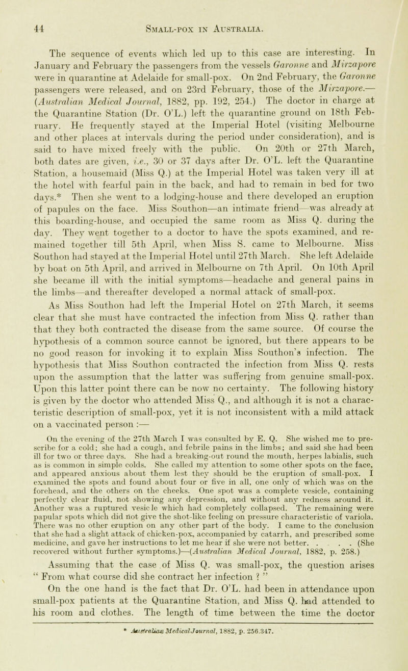 The sequence of events which led up to this case are interesting. In January and February the passengers from the vessels Garonne and Mirzapore were in quarantine at Adelaide for small-pox. On 2nd February, the Garon ne passengers were released, and on 23rd February, those of the Mirzapore.— [Australian Medical Journal, 1882, pp. 192, 254.) The doctor in charge at the Quarantine Station (Dr. O'L.) left the quarantine ground on 18th Feb- ruary. He frequently stayed at the Imperial Hotel (visiting Melbourne and other places at intervals during the period under consideration), and is said to have mixed freely with the public. On 20th or 27th March, both dates are given, i.e., 30 or 37 days after Dr. O'L. left the Quarantine Station, a housemaid (Miss Q.) at the Imperial Hotel was taken very ill at the hotel with fearful pain in the back, and had to remain in bed for two days.* Then she went to a lodging-house and there developed an eruption of papules on the face. Miss Southon—an intimate friend— was already at this boarding-house, and occupied the same room as Miss Q. during the day. They went together to a doctor to have the spots examined, and re- mained together till 5th April, when Miss S. came to Melbourne. Miss Southon hail stayed at the Imperial Hotel until 27th March. She left Adelaide by boat on 5th April, and arrived in Melbourne on 7th April. On 10th April she became ill with the initial symptoms—headache and general pains in the limbs—and thereafter developed a normal attack of small-pox. As Miss Southon had left the Imperial Hotel on 27th March, it seems clear that she must have contracted the infection from Miss Q. rather than that they both contracted the disease from the same source. Of course the hypothesis of a common source cannot be ignored, but there appears to be no good reason for invoking it to explain Miss Southon's infection. The hypothesis that Miss Southon contracted the infection from Miss Q. rests upon the assumption that the latter was suffering from genuine small-pox. Upon this latter point there can be now no certainty. The following history is given by the doctor who attended Miss Q., and although it is not a charac- teristic description of small-pox, yet it is not inconsistent with a mild attack on a vaccinated person :— On the evening of the 27th March I was consulted by E. Q. She wished me to pre- scribe for a cold: she had a cough, and febrile pains in the limbs; and said she had been ill for two or three days. She had a breaking-out round the mouth, herpes labialis, such as is common in simple, colds. She called my attention to some other spots on the face, and appeared anxious about them lest they should be the eruption of small-pox. I examined the spots and found about four or five in all, one only of which was on the forehead, and the others on the cheeks. One spot was a complete vesicle, containing perfectly clear fluid, not showing any depression, and without any redness around it. Another was a ruptured vesicle which had completely collapsed. The remaining were papular spots which did not give the shot-like feeling on pressure characteristic of variola. There was no other eruption on any other part of the body. I came to the conclusion Ih.it she had a slight attack of chicken-pox., accompanied by catarrh, and prescribed some medicine, and gave her instructions to let me hear if she were not better. . . . (She recovered without further symptoms.)—{Australian Medical Journal, 1882, p. 258.) Assuming that the case of Miss Q. was small-pox, the question arises ' From what course did she contract her infection ?  On the one hand is the fact that Dr. O'L. had been in attendance upon small-pox patients at the Quarantine Station, and Miss Q. had attended to his room and clothes. The length of time between the time the doctor * MmtraWw MedicaUournal, 1882, p. 256.317.