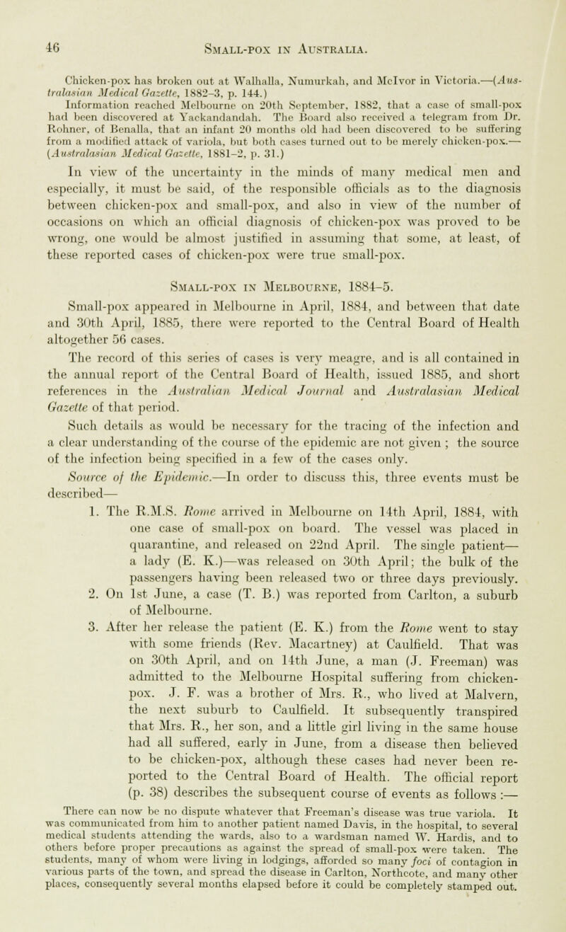 Chicken-pox has broken out at Walhalla. Xumurkah, and Mclvor in Victoria.—[Aus- tralasian Medical Gazette, 1882-3, p. 144.) Information reached Melbourne on 20th September, 1SS2, that a case of small-pox had been discovered at Yackandandah. The Board also received a telegram from Dr. Rohner. of Benalla, that an infant 20 months old had been discovered to be suffering from a modifier! attack of variola, but both cases turned out to be merely chicken-pox.—■ {Australasian Medical Gazette, 1881-2, p. 31.) In view of the uncertainty in the minds of many medical men and especially, it must be said, of the responsible officials as to the diagnosis between chicken-pox and small-pox, and also in view of the number of occasions on which an official diagnosis of chicken-pox was proved to be wrong, one would be almost justified in assuming that some, at least, of these reported cases of chicken-pox were true small-pox. Small-pox in Melbourne, 1884-5. Small-pox appeared in Melbourne in April, 1884, and between that date and 30th April, 1885, there were reported to the Central Board of Health altogether 56 cases. The record of this series of cases is very meagre, and is all contained in the annual report of the Central Board of Health, issued 1885, and short references in the Australian Medical Journal and Australasian Medical Gazette of that period. Such details as would be necessary for the tracing of the infection and a clear understanding of the course of the epidemic are not given ; the source of the infection being specified in a few of the cases only. Source of the Epidemic.—In order to discuss this, three events must be described— 1. The R.M.S. Rome arrived in Melbourne on 14th April, 1884, with one case of small-pox on board. The vessel was placed in quarantine, and released on 22nd April. The single patient— a lady (E. K.)—was released on 30th April; the bulk of the passengers having been released two or three days previously. 2. On 1st June, a case (T. B.) was reported from Carlton, a suburb of Melbourne. 3. After her release the patient (E. K.) from the Rome went to stay with some friends (Rev. Macartney) at Caulfield. That was on 30th April, and on 14th June, a man (J. Freeman) was admitted to the Melbourne Hospital suffering from chicken- pox. J. F. was a brother of Mrs. R., who lived at Malvern, the next suburb to Caulfield. It subsequently transpired that Mrs. R., her son, and a little girl living in the same house had all suffered, early in June, from a disease then believed to be chicken-pox, although these cases had never been re- ported to the Central Board of Health. The official report (p. 38) describes the subsequent course of events as follows :— There can now be no dispute whatever that Freeman's disease was true variola. It was communicated from him to another patient named Davis, in the hospital, to several medical students attending the wards, also to a wardsman named W. Hardis, and to others before proper precautions as against the spread of small-pox were taken. The students, many of whom were living in lodgings, afforded so many foci of contagion in various parts of the town, and spread the disease in Carlton, Northeote, and many other places, consequently several months elapsed before it could be completely stamped out.