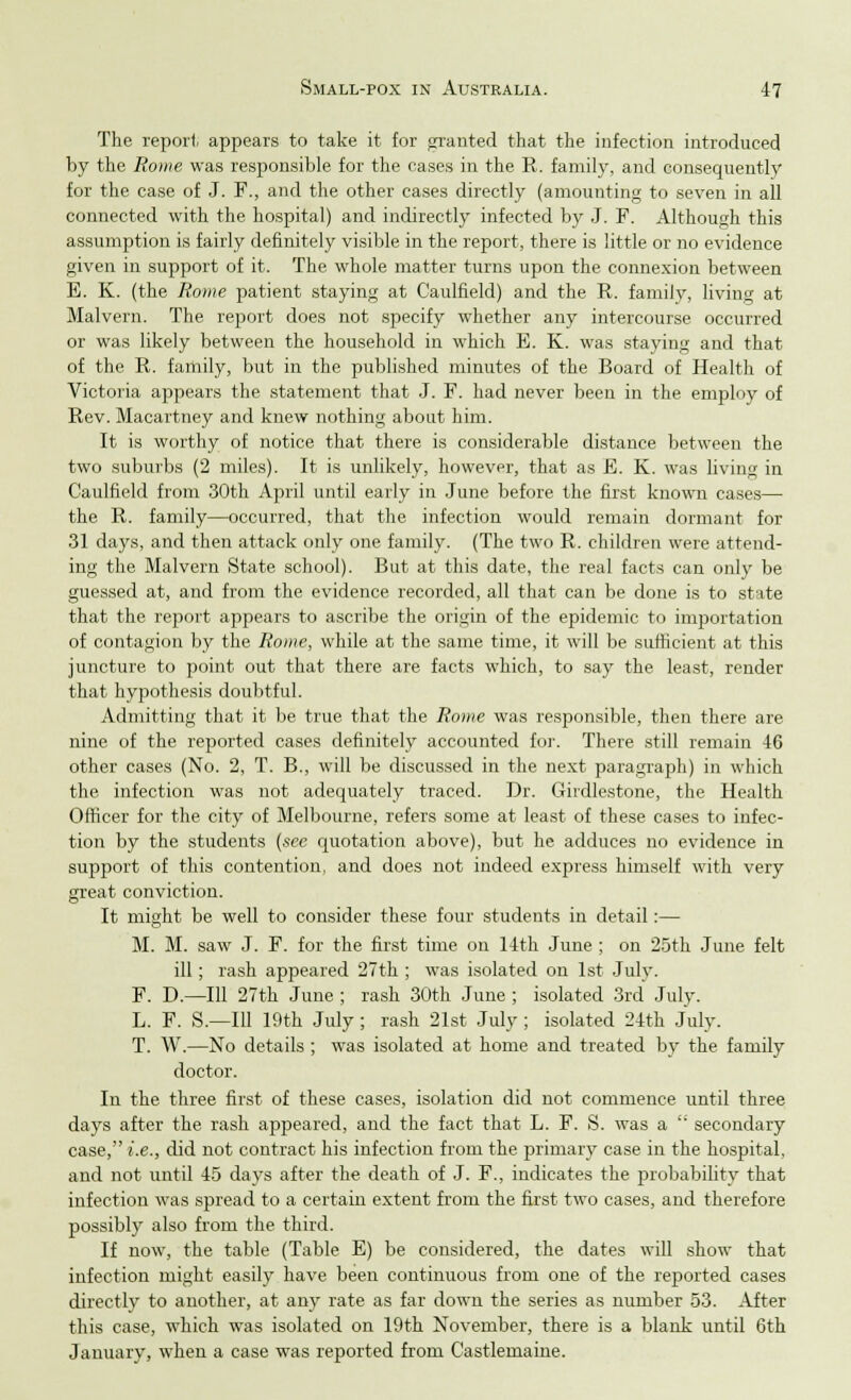 The report, appears to take it for granted that the infection introduced by the Rome was responsible for the cases in the R. family, and consequently for the case of J. F., and the other cases directly (amounting to seven in all connected with the hospital) and indirectly infected by J. F. Although this assumption is fairly definitely visible in the report, there is little or no evidence given in support of it. The whole matter turns upon the connexion between E. K. (the Rome patient staying at Caulfield) and the R. family, living at Malvern. The report does not specify whether any intercourse occurred or was likely between the household in which E. K. was staying and that of the R. family, but in the published minutes of the Board of Health of Victoria appears the statement that J. F. had never been in the employ of Rev. Macartney and knew nothing about him. It is worthy of notice that there is considerable distance between the two suburbs (2 miles). It is unlikely, however, that as E. K. was living in Caulfield from 30th April until early in June before the first known cases— the R. family—occurred, that the infection would remain dormant for 31 days, and then attack only one family. (The two R. children were attend- ing the Malvern State school). But at this date, the real facts can only be guessed at, and from the evidence recorded, all that can be done is to state that the report appears to ascribe the origin of the epidemic to importation of contagion by the Rome, while at the same time, it will be sufficient at this juncture to point out that there are facts which, to say the least, render that hypothesis doubtful. Admitting that it be true that the Rome was responsible, then there are nine of the reported cases definitely accounted for. There still remain 46 other cases (No. 2, T. B., will be discussed in the next paragraph) in which the infection was not adequately traced. Dr. Girdlestone, the Health Officer for the city of Melbourne, refers some at least of these cases to infec- tion by the students (see quotation above), but he adduces no evidence in support of this contention, and does not indeed express himself with very great conviction. It might be well to consider these four students in detail:— M. M. saw J. F. for the first time on 14th June ; on 25th June felt ill ; rash appeared 27th ; was isolated on 1st July. F. D.—111 27th June ; rash 30th June ; isolated 3rd July. L. F. S.—Ill 19th July ; rash 21st July ; isolated 24th July. T. W.—No details ; was isolated at home and treated by the family doctor. In the three first of these cases, isolation did not commence until three days after the rash appeared, and the fact that L. F. S. was a secondary case, i.e., did not contract his infection from the primary case in the hospital, and not until 45 days after the death of J. F., indicates the probability that infection was spread to a certain extent from the first two cases, and therefore possibly also from the third. If now, the table (Table E) be considered, the dates will show that infection might easily have been continuous from one of the reported cases directly to another, at any rate as far down the series as number 53. After this case, which was isolated on 19th November, there is a blank until 6th January, when a case wTas reported from Castlemaine.