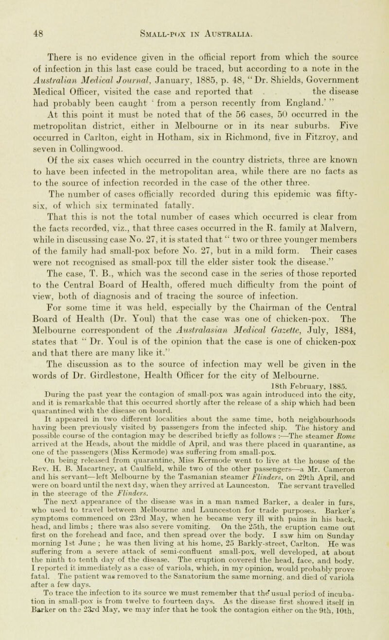 There is no evidence given in the official report from which the source of infection in this last case could be traced, but according to a note in the Australian Medical Journal, .January, 1885, p. 48, Dr. Shields, Government Medical Officer, visited the case and reported that . the disease had probably been caught from a person recently from England.' At this point it must be noted that of the 56 cases, 50 occurred in the metropolitan district, either in Melbourne or in its near suburbs. Five occurred in Carlton, eight in Hotham, six in Richmond, rive in Fitzroy, and seven in Collingwood. Of the six cases which occurred in the country districts, three are known to have been infected in the metropolitan area, while there are no facts as to the source of infection recorded in the case of the other three. The number of cases officially recorded during this epidemic was fifty- six, of which six terminated fatally. That this is not the total number of cases which occurred is clear from the facts recorded, viz., that three cases occurred in the R. family at Malvern, while in discussing case No. 27, it is stated that two or three younger members of the family had small-pox before No. 27, but in a mild form. Their cases were not recognised as small-pox till the elder sister took the disease. The case, T. B., which was the second case in the series of those reported to the Central Board of Health, offered much difficulty from the point of view, both of diagnosis and of tracing the source of infection. For some time it was held, especially by the Chairman of the Central Board of Health (Dr. Youl) that the case was one of chicken-pox. The Melbourne correspondent of the Australasian Medical Gazette, July, 1884, states that Dr. Youl is of the opinion that the case is one of chicken-pox and that there are many like it.' The discussion as to the source of infection may well be given in the words of Dr. Girdlestone, Health Officer for the city of Melbourne. 18th February, 1885. During the past year the contagion of small-pox was again introduced into the city, and it is remarkable that this occurred shortly after the release of a ship which had been quarantined with the disease on board. It appeared in two different localities about the same time, both neighbourhoods having been previously visited bj passengers from the infected ship. The history and possible course of the contagion may be described briefly as follows :—The steamer Rome arrived at the Heads, about the middle of April, and was there placed in quarantine, as one of the passengers (Miss Kermode) was suffering from small-pox. On being released from quarantine, Miss Kermode went to live at the house of the Rev. H. B. Macartney, at Caulfield, while two of the other passengers—a Mr. Cameron and his servant—left Melbourne by the Tasmanian steamer Flinders, on 29th April, and were on board until the next day, when they arrived at Launceston. The servant travelled in the steerage of the Flinders. The next appearance of the disease was in a man named Barker, a dealer in furs, who used to travel between Melbourne and Launceston for trade purposes. Barker's symptoms commenced on 23rd May, when he became very ill with pains in his back, head, and limbs ; there was also severe vomiting. On the 25th, the eruption came out first on the forehead and face, and then spread over the body. I saw him on Sunday morning 1st June ; he was then living at his home, 25 Barkly-street, Carlton. He was suffering from a se\*ere attack of semi-confluent small-pox, well developed, at about the ninth to tenth day of the disease. The eruption covered the head, face, and body. I reported it immediately as a case of variola, which, in my opinion, would probably prove fatal. The patient was removed to the Sanatorium the same morning, and died of Variola after a few days. To trace the infection to its source we must remember that the'usual period of incuba- tion in small-pox is from twelve to fourteen days. As the disease first showerl itself in Barker on the 23rd May, we may infer that he took the contagion either on the 9th. 10th,