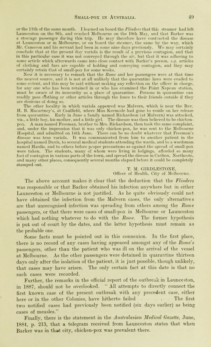 or the 11th of the same month. I learned on board the Flinders that this steamer had left Launeeston on the 9th, and reached Melbourne on the 10th May, and that Barker was a steerage passenger during this trip. He may therefore have contracted the disease at Launeeston or in Melbourne, or on board the steamer, the same by the way, which Mr. Cameron and his servant had been in some nine days previously. We may certainly conclude that at the present day variola is the result of a previous contagion, and that in this particular case it was not conveyed through the ar, but that it was adhering to some article which afterwards came into close contact with Barker's person, e.g. articles of clothing and furs are capable of holding and conveying contagion, and they may certainly retain that of small-pox for some weeks. Now it is necessary to remark that the Rome and her passengers were at that time the nearest source, and it is not at all unlikely that the quarantine laws were evaded to some extent, and this may be said without making any reflection on the officer in charge, for any one who has been retained in or who has examined the Point Nepean station, must be aware of its insecurity' as a place of quarantine. Persons in quarantine can readily pass clothing or other articles through the fence to their friends outside if they are desirous of doing so. The other locality in which variola appeared was Malvern, which is near the Rev. H. B. Macartney's, at Caulfield, where Miss Kermode had gone to reside on her release from quarantine. Early in June a family named Richardson (at Malvern) was attacked, viz., a little boy, his mother, and a little girl. The disease was then believed to be chicken- pox. A man named Freeman, brother to Mrs. Richardson, then took the same complaint, and, under the impression that it was only chicken-pox, he was sent to the Melbourne Hospital, and admitted on 14th June. There can bo no doubt whatever that Freeman's disease was true variola. It was communicated from him to another patient in the hospital named Davis, to several medical students attending the wards, and to a wardsman named Hardis, and to others before proper precautions as against the spread of small-pox were taken. The students, many of whom were living in lodgings, afforded so many foci of contagion in various parts of the town, and spread the disease in Carlton, Northcote, and many other places, consequently several months elapsed before it could be completely stamped out. T. M. GIRDLESTONE, Officer of Health, City of Melbourne. The above account makes it clear that the deduction that the Flinders was responsible or that Barker obtained his infection anywhere but in either Launeeston or Melbourne is not justified. As he quite obviously could not have obtained the infection from the Malvern cases, the only alternatives are that unrecognised infection was spreading from others among the Borne passengers, or that there were cases of small-pox in Melbourne or Launeeston which had nothing whatever to do with the Rome. The former hypothesis is put out of court by the dates, and the latter hypothesis must remain as the probable one. Some facts must be pointed out in this connexion. In the first place, there is no record of any cases having appeared amongst any of the Rome's passengers, other than the patient who was ill on the arrival of the vessel at Melbourne. As the other passengers were detained in quarantine thirteen days only after the isolation of the patient, it is just possible, though unlikely, that cases may have arisen. The only certain fact at this date is that no such cases were recorded. Further, the remarks in the official report of the outbreak in Launeeston, in 1887, should not be overlooked. All attempts to directly connect the first known case of the present outbreak with any precedent case, either here or in the other Colonies, have hitherto failed , . The first two notified cases had previously been notified (six days earlier) as being cases of measles. Finally, there is the statement in the Australasian Medical Gazette, June, 1884, p. 213, that a telegram received from Launeeston states that when Barker was in that city, chicken-pox was prevalent there.