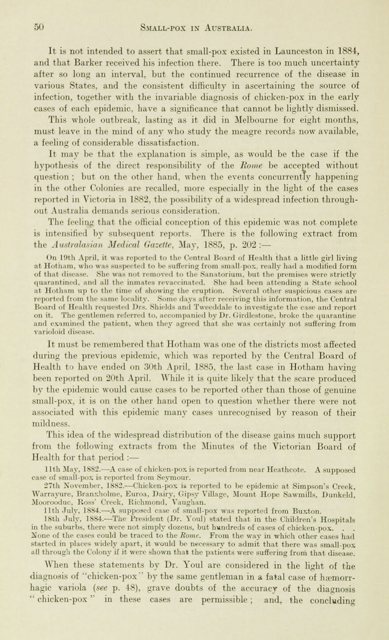 It is not intended to assert that small-pox existed in Launeeston in 1884, and that Barker received his infection there. There is too much uncertainty after so long an interval, but the continued recurrence of the disease in various States, and the consistent difficulty in ascertaining the source of infection, together with the invariable diagnosis of chicken-pox in the early cases of each epidemic, have a significance that cannot be lightly dismissed. This whole outbreak, lasting as it did in Melbourne for eight months, must leave in the mind of any who study the meagre records now available, a feeling of considerable dissatisfaction. It may be that the explanation is simple, as would be the case if the hypothesis of the direct responsibility of the Rome be accepted without question ; but on the other hand, when the events concurrently happening in the other Colonies are recalled, more especially in the light of the cases reported in Victoria in 1882, the possibility of a widespread infection through- out Australia demands serious consideration. The feeling that the official conception of this epidemic was not complete is intensified by subsequent reports. There is the following extract from the Australasian Mr,/,ml Gazette, May, 1885, p. 202:— On l!lth April, it was reported to the ('■•nival Board of Health that a little girl living at Hotham, who was suspected to be Buffering from small-pox, really had a modified form of that disease. She was not removed to the Sanatorium, but the premises were striotly quarantined, and all the inmates revaccinated. she had been attending a State school at Hotham up to the time of showing the eruption. Several other suspicious eases are reported from the same Locality. Some days alter receiving this information, the Central Board of Health requested Jtrs. shields and Tweeddale to investigate the case and report on it. The gentlemen referred to. accompanied by Dr. Girdleetone, broke the quarantine and examined the patient, when they agreed that she was certainly not suffering from \ arioloid disease. It must be remembered that Hotham was one of the districts most affected during the previous epidemic, which was reported by the Central Board of Health to have ended on 30th April, 1885, the last case in Hotham having been reported on 20th April. While it is quite likely that the scare produced by the epidemic would cause eases to be reported other than those of genuine small-pox. it is on the other hand open to question whether there were not associated with this epidemic many cases unrecognised by reason of their mildness. This idea of the widespread distribution of the disease gains much support from the following extracts from the Minutes of the Victorian Board of Health for that period :— 11th May. 1882.—A case of chicken-pox is reported from near Heathcote. A supposed case of small-pox is reported from Seymour. 27th November, 18S2.—Chicken-pox is reported to be epidemic at Simpson's Creek, YVarrayurc, Branxholme, Euroa, Dairy, Gipsy Village, Mount Hope Sawmills, Dunkeld, Moorooduc, Ross' Creek. Richmond, Vaughan. 11th July, 1884.—A supposed case of small-pox was reported from Buxton. 18th July. 1884.—The President (Dr. Youl) stated that in the Children's Hospitals in the suburbs, there were not simply dozens, but hundreds of cases of chicken-pox. . None of the cases could be traced to the Rome. From the way in which other cases had started in places widely apart, it would be necessary to admit that there was small-pox all through the Colony if it were shown that the patients were suffering from that disease. When these statements by Dr. Youl are considered in the light of the diagnosis of chicken-pox by the same gentleman in a fatal case of hemorr- hagic variola (see p. 48), grave doubts of the accuracy of the diagnosis chicken-pox in these cases are permissible ; and, the concluding