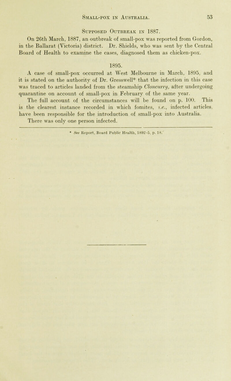 Supposed Outbreak in 1887. On 26th March, 1887, an outbreak of small-pox was reported from Gordon, in the Ballarat (Victoria) district. Dr. Shields, who was sent by the Central Board of Health to examine the cases, diagnosed them as chicken-pox. 1895. A case of small-pox occurred at West Melbourne in March, 1895, and it is stated on the authority of Dr. Gresswell* that the infection in this case was traced to articles landed from the steamship Chncurry, after undergoing quarantine on account of small-pox in February of the same year. The full account of the circumstances will be found on p. 100. This is the clearest instance recorded in which fomites, i.e., infected articles, have been responsible for the introduction of small-pox into Australia. There was only one person infected. * See Report. Board Public Health, 1892-5, p. 18.