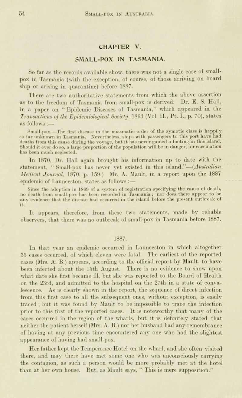 CHAPTER V. SMALL-POX IN TASMANIA. So far as the records available show, there was not a single case o£ small- pox in Tasmania (with the exception, of course, of those arriving on board ship or arising in quarantine) before 1887. There are two authoritative statements from which the above assertion as to the freedom of Tasmania from small-pox is derived. Dr. E. 8. Hall, in a paper on Epidemic Diseases of Tasmania, which appeared in the Transactions of the Epidemiological Society. 1863 (Vol. II., Pt, I., p. 70), states as follows :— Small-pox.—The first disease in the miasmatic order of the zymotic class is happily so far unknown in Tasmania. Nevertheless, ships with passengers to this port have had deal ha from this oause during the voyage, but it has never gained a footing in this island. Should ii ever '!<> bo, a large proportion of the population will be in danger, for vaccination has been much neglected. In 1870. Dr. Hall again brought his information up to date with the statement. Small-pox lias never yet existed in this island.—(Australian Medical Journal, 1870, p. 159.) Mr. A. Mault, in a report upon the 1887 epidemic of Launceston, states as follows :— Since tin- adoption in 18U9 of a Bystem of regiatration specifying the cause of death, no death from small-pox has been recorded in Tasmania; nor does there appear to be any evidence that the disease had occurred in the island before the present outbreak of it.' It appears, therefore, from these two statements, made by reliable observers, that there was no outbreak of small-pox in Tasmania before 1887. 1887. In that year an epidemic occurred in Launceston in which altogether 35 cases occurred, of which eleven were fatal. The earliest of the reported cases (Mrs. A. B.) appears, according to the official report by Mault, to have been infected about the 15th August. There is no evidence to show upon what date she first became ill. but she was reported to the Board of Health on the 23rd, and admitted to the hospital on the 27th in a state of conva- lescence. As is clearly shown in the report, the sequence of direct infection from this first case to all the subsequent ones, without exception, is easily traced ; but it was found by Mault to be impossible to trace the infection prior to this first of the reported cases. It is noteworthy that many of the cases occurred in the region of the wharfs, but it is definitely stated that neither the patient herself (Mrs. A. B.) nor her husband had any remembrance of having at any previous time encountered any one who had the slightest appearance of having had small-pox. Her father kept the Temperance Hotel on the wharf, and she often visited there, and may there have met some one who was unconsciously carrying the contagion, as such a person would be more probably met at the hotel than at her own house. But, as Mault says, ■ This is mere supposition.