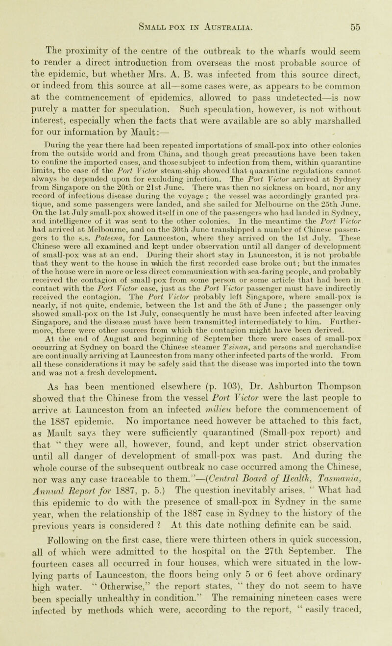 The proximity of the centre of the outbreak to the wharfs would seem to reader a direct introduction from overseas the most probable source of the epidemic, but whether Mrs. A. B. was infected from this source direct, or indeed from this source at all—some cases were, as appears to be common at the commencement of epidemics, allowed to pass undetected—is now purely a matter for speculation. Such speculation, however, is not without interest, especially when the facts that were available are so ably marshalled for our information by Mault:— During the year there had been repeated importations of small-pox into other colonies from the outside world and from China, and though great precautions have been taken to confine the imported cases, and those subject to infection from them, within quarantine limits, the case of the Port Victor steam-ship showed that quarantine regulations cannot always be depended upon for excluding infection. The Port Victor arrived at Sydney from Singapore on the 20th or 21st June. There was then no sickness on board, nor any record of infectious disease during the voyage ; the vessel was accordingly granted pra- tique, and some passengers were landed, and she sailed for Melbourne on the 20th June. On the 1st July small-pox showed itself in one of the passengers who had landed in Sydney, and intelligence of it was sent to the other colonies. In the meantime the Port Victor had arrived at Melbourne, and on the 30th June transhipped a number of Chinese passen- gers to the s.s. Palecna, for Launceston, where they arrived on the 1st July. These Chinese were all examined and kept under observation until all danger of development of small-pox was at an end. During their short stay in Launceston, it is not probable that they went to the house in wJiich the first recorded case broke ovit; but the inmates of the house were in more or less direct communication with sea-faring people, and probably received the contagion of small-pox from some person or some article that had been in contact with the Port Victor case, just as the Port Victor passenger must have indirectly received the contagion. The Port Vicier probably left Singapore, where small-pox is nearly, if not quite, endemic, between the 1st and the 5th of June ; the passenger only showed small-pox on the 1st July, consequently he must have been infected after leaving Singapore, ami the disease must have been transmitted intermediately to him. Further- more, there were other sources from which the contagion might have been derived. At the end of August and beginning of September there were cases of small-pox occurring at Sydney on board the Chinese steamer Tainan, and persons and merchandise are continually arriving at Launceston from many other infected parts of the world. From all these considerations it may be safely said that the disease was imported into the town and was not a fresh development. As has been mentioned elsewhere (p. 103), Dr. Ashburton Thompson showed that the Chinese from the vessel Port Victor were the last people to arrive at Launceston from an infected milieu before the commencement of the 1887 epidemic. No importance need however be attached to this fact, as Mault says they were sufficiently quarantined (Small-pox report) and that  they were all, however, found, and kept under strict observation until all danger of development of small-pox was past. And during the whole course of the subsequent outbreak no case occurred among the Chinese, nor was any case traceable to them. '—(Central Board of Health, Tasmania, Annual Report for 1887, p. 5.) The question inevitably arises,  What had this epidemic to do with the presence of small-pox in Sydney in the same year, when the relationship of the 1887 case in Sydney to the history of the previous years is considered I At this date nothing definite can be said. Following on the first case, there were thirteen others in quick succession, all of which were admitted to the hospital on the 27th September. The fourteen cases all occurred in four houses, which were situated in the low- lving parts of Launceston, the floors being only 5 or 6 feet above ordinary high water.  Otherwise, the report states.  they do not seem to have been specially unhealthy in condition. The remaining nineteen cases were infected by methods which were, according to the report,  easily traced,