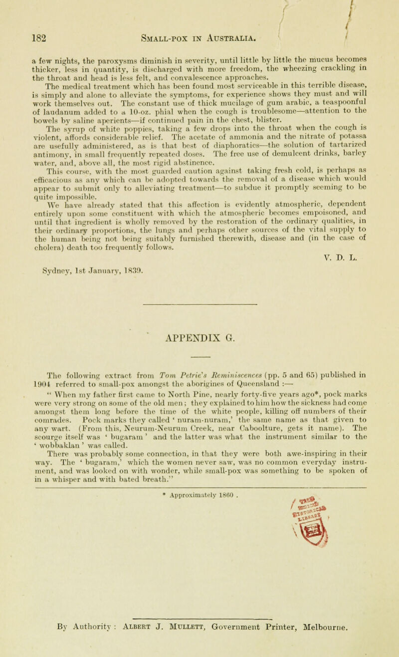 \ I 182 Small-pox in Australia. a few nights, the paroxysms diminish in severity, until little by little the mucus becomes thicker, less in quantity, is discharged with more freedom, the wheezing crackling in the throat and head is less felt, and convalescence approaches. The medical treatment which has been found most serviceable in this terrible disease, is simply and alone to alleviate the symptoms, for experience shows they must and will work themselves out. The constant use of thick mucilage of gum arabic, a teaspoonful of laudanum added to a 10-oz. phial when the cough is troublesome—attention to the bowels by saline aperients—if continued pain in the chest, blister. The syrup of white poppies, taking a few drops into the throat when the cough is violent, affords considerable relief. The acetate of ammonia and the nitrate of potassa an- usefully administered, as is that best of diaphoratics—the solution of tartarized antimony, in small frequently repeated doses. The free use of demulcent drinks, barley water, and, above all, the most rigid abstinence. This course, with the most guarded caution against taking fresh cold, is perhaps as efficacious as any which can be adopted towards the removal of a disease which would appear to submit only to alleviating treatment—to subdue it promptly seeming to be quite impossible. We have already stated that this affection is evidently atmospheric, dependent entirely upon some constituent with which the atmospheric becomes empoisoned, and until that ingredient is wholly removed by the restoration of the ordinary qualities, in their m-dinary proportions, the limns and perhaps other sources of the vital supply to the human being not being suitably furnished therewith, disease and (in the case of cholera) death too frequently follows. V. I>. L. Sydney, 1st January, IRS!). APPENDIX G. The following extract from Tom Petrie's Reminiscences (pp. 5 and 65) published in Hint referred to small-pox amongst the aborigines of Queensland :—  When my father first came to North Pine, nearly forty-five years ago*, pock marks were very strong on some of the old men ; they explained to him how the sickness had come amongst them long before the time of the white people, killing off numbers of their comrades. Pock marks they called ' nuram-nuram,' the same name as that given to any wart. (From this, Neurum-Neurum Creek, near Oaboolture, gets it name). The soourge itself was ' bugaram ' and the latter was what the instrument similar to the ' wobbaklan ' was called. There was probably some connection, in that they were both awe-inspiring in their way. The ' bugaram,' which the women never saw, was no common everyday instru- ment, and was looked on with wonder, while small-pox was something to be spoken of in a whisper and with bated breath. * Approximately 1860 . By Authority : Albert J. Mullett, Government Printer, Melbourne.