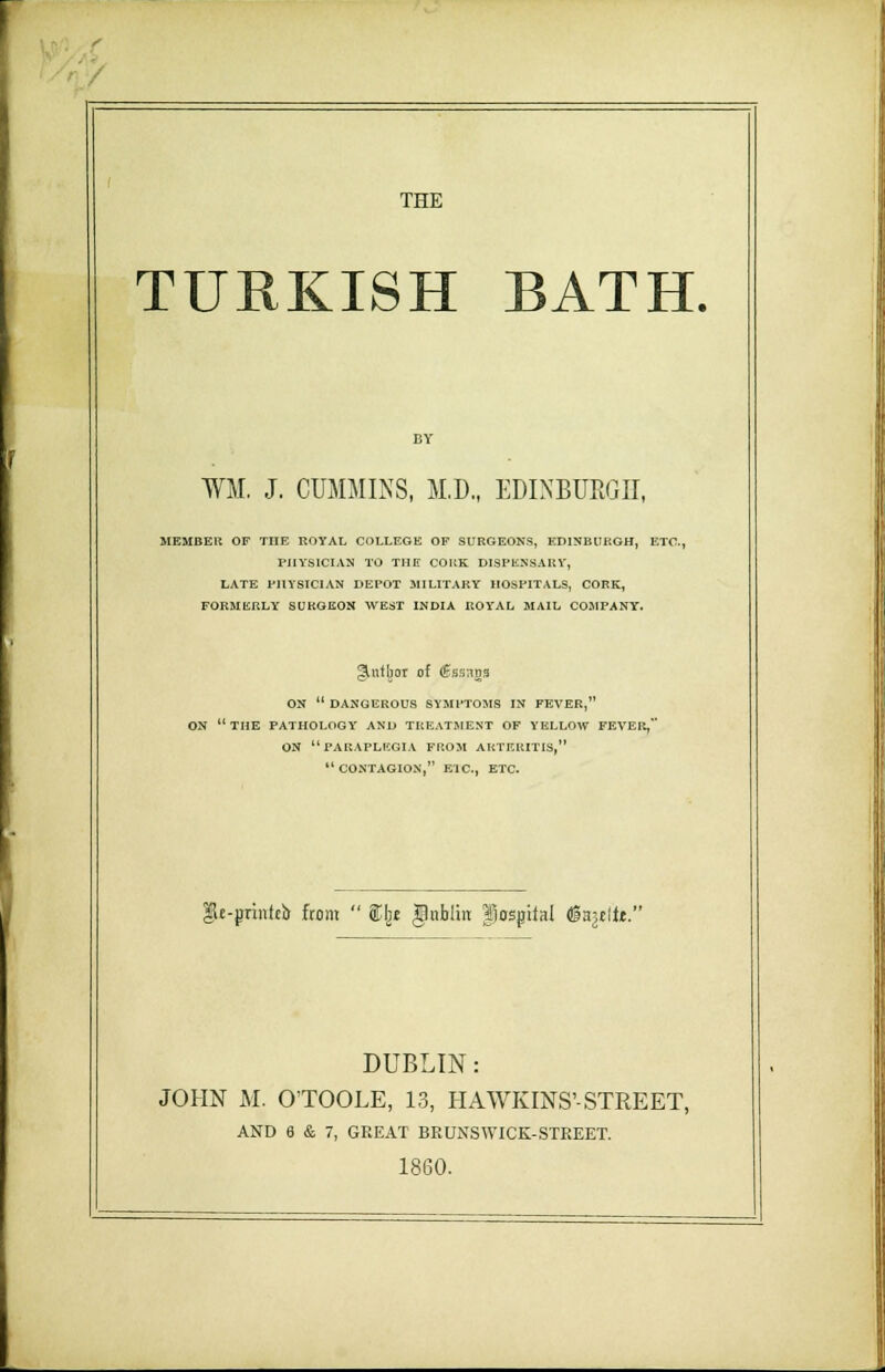 • THE TURKISH BATH. WM. J. CUMMINS, M.D., EDINBURGH, MEMBER OF TIIE ROYAL COLLEGE OF SURGEONS, EDINBURGH, ETC., PHYSICIAN TO THE CORK DISPENSARY, LATE PHYSICIAN DEPOT MILITARY HOSPITALS, CORK, FORMERLY SURGEON WEST INDIA ROYAL MAIL COMPANY. §Utbor of <£ss:ids ON  DANGEROUS SYMPTOMS IN FEVER, ON  THE PATHOLOGY AND TREATMENT OF YELLOW FEVER, ON PARAPLEGIA FROM ARTERITIS,  CONTAGION, E1C, ETC. $e-printeb from  ®l)£ gnblin hospital (gaulft. DUBLIN: JOHN M. O'TOOLE, 13, HAWKINS'-STREET, AND 6 & 7, GREAT BRUNSWICK-STREET. 1860.