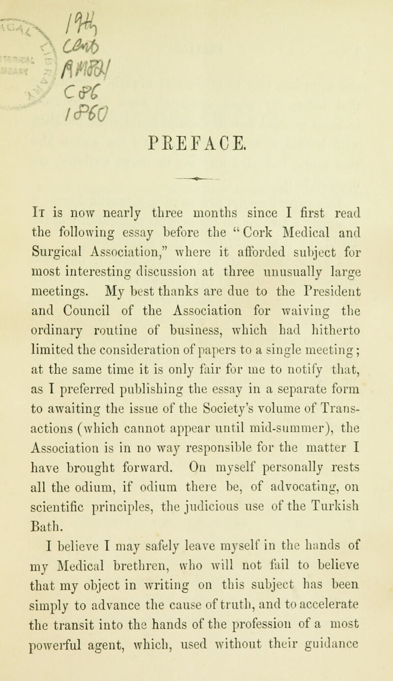 cm ceC IPSO PEEFACE. It is now nearly three months since I first read the following essay before the  Cork Medical and Surgical Association, where it afforded subject for most interesting discussion at three unusually large meetings. My best thanks are clue to the President and Council of the Association for waiving the ordinary routine of business, which had hitherto limited the consideration of papers to a single meeting; at the same time it is only fair for me to notify that, as T preferred publishing the essay in a separate form to awaiting the issue of the Society's volume of Trans- actions (which cannot appear until mid-summer), the Association is in no way responsible for the matter I have brought forward. On myself personally rests all the odium, if odium there be, of advocating, on scientific principles, the judicious use of the Turkish Bath. I believe I may safely leave myself in the hands of my Medical brethren, who will not fail to believe that my object in writing on this subject has been simply to advance the cause of truth, and to accelerate the transit into the hands of the profession of a most powerful agent, which, used without their guidance