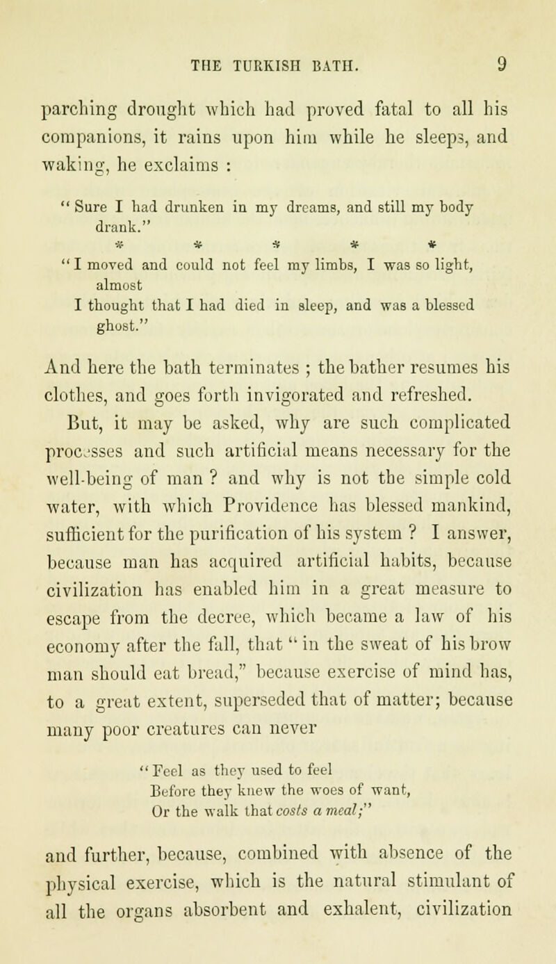 parching drought which had proved fatal to all his companions, it rains upon him while he sleeps, and waking, he exclaims :  Sure I had drunken in my dreams, and still my body drank. ***** I moved and could not feel my limbs, I was so light, almost I thought that I had died in sleep, and was a blessed ghost. And here the bath terminates ; the bather resumes his clothes, and goes forth invigorated and refreshed. But, it may be asked, why are such complicated processes and such artificial means necessary for the well-being of man ? and why is not the simple cold water, with which Providence has blessed mankind, sufficient for the purification of his system ? I answer, because man has acquired artificial habits, because civilization has enabled him in a great measure to escape from the decree, which became a law of his economy after the fall, that  in the sweat of his brow man should eat bread, because exercise of mind has, to a great extent, superseded that of matter; because many poor creatures can never  Feel as they used to feel Before they knew the woes of want, Or the walk that costs a meal; and further, because, combined with absence of the physical exercise, which is the natural stimulant of all the organs absorbent and exhalent, civilization