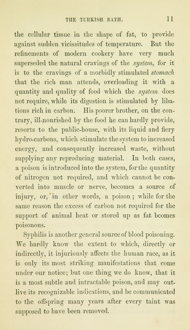 the cellular tissue in the shape of fat, to provide against sudden vicissitudes of temperature. But the refinements of modern cookery have very much superseded the natural cravings of the system, for it is to the cravings of a morbidly stimulated stomach that the rich man attends, overloading it with a quantity and quality of food which the system does not require, while its digestion is stimulated by liba- tions rich in carbon. His poorer brother, on the con- trary, ill-nourished by the food he can hardly provide, resorts to the public-house, with its liquid and fiery hydro-carbons, which stimulate the system to increased energy, and consequently increased waste, without supplying any reproducing material. In both cases, a poison is introduced into the system, for the quantity of nitrogen not required, and which cannot be con- verted into muscle or nerve, becomes a source of injury, or, in other words, a poison; while for the same reason the excess of carbon not required for the support of animal heat or stored up as fat bcomes poisonous. Syphilis is another general source of blood poisoning. We hardly know the extent to which, directly or indirectly, it injuriously affects the human race, as it is only its most striking manifestations that come under our notice; but one thing we do know, that it is a most subtle and intractable poison, and may out- live its recognizable indications, and be communicated to the offspring many years after every taint was supposed to have been removed.