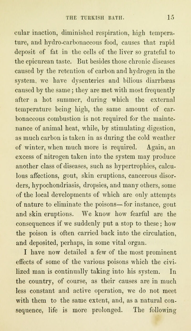 cular inaction, diminished respiration, high tempera- ture, and hydro-carbonaceous food, causes that rapid deposit of fat in the cells of the liver so grateful to the epicurean taste. But besides those chronic diseases caused by the retention of carbon and hydrogen in the system, we have dysenteries and bilious diarrhoeas caused by the same; they are met with most frequently after a hot summer, during which the external temperature being high, the same amount of car- bonaceous combustion is not required for the mainte- nance of animal heat, while, by stimulating digestion, as much carbon is taken in as during the cold weather of winter, when much more is required. Again, an excess of nitrogen taken into the system may produce another class of diseases, such as hypertrophies, calcu- lous affections, gout, skin eruptions, cancerous disor- ders, hypochondriasis, dropsies, and many others, some of the local developments of which are only attempts of nature to eliminate the poisons— for instance, gout and skin eruptions. We know how fearful are the consequences if we suddenly put a stop to these; how the poison is often carried back into the circulation, and deposited, perhaps, in some vital organ. I have now detailed a few of the most prominent effects of some of the various poisons which the civi- lized man is continually taking into his system. In the country, of course, as their causes are in much less constant and active operation, we do not meet with them to the same extent, and, as a natural con- sequence, life is more prolonged. The following
