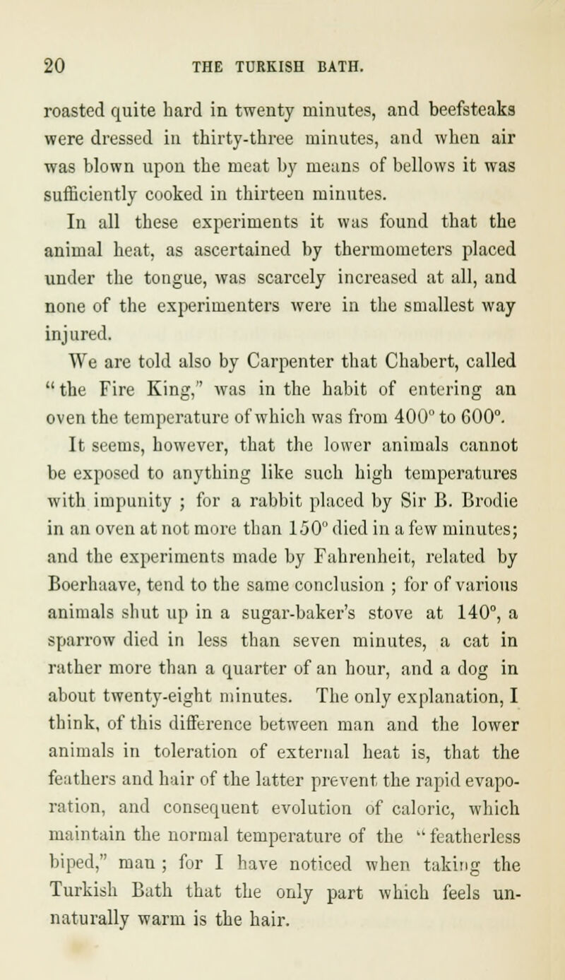 roasted quite hard in twenty minutes, and beefsteaks were dressed in thirty-three minutes, and when air was blown upon the meat by means of bellows it was sufficiently cooked in thirteen minutes. In all these experiments it was found that the animal heat, as ascertained by thermometers placed under the tongue, was scarcely increased at all, and none of the experimenters were in the smallest way injured. We are told also by Carpenter that Chabert, called the Fire King, was in the habit of entering an oven the temperature of which was from 400° to 600°. It seems, however, that the lower animals cannot be exposed to anything like such high temperatures with impunity ; for a rabbit placed by Sir B. Brodie in an oven at not more than 150° died in a few minutes; and the experiments made by Fahrenheit, related by Boerhaave, tend to the same conclusion ; for of various animals shut up in a sugar-baker's stove at 140°, a sparrow died in less than seven minutes, a cat in rather more than a quarter of an hour, and a dog in about twenty-eight minutes. The only explanation, I think, of this difference between man and the lower animals in toleration of external heat is, that the feathers and hair of the latter prevent the rapid evapo- ration, and consequent evolution of caloric, which maintain the normal temperature of the  featherless biped, mau ; for I have noticed when taking the Turkish Bath that the only part which feels un- naturally warm is the hair.