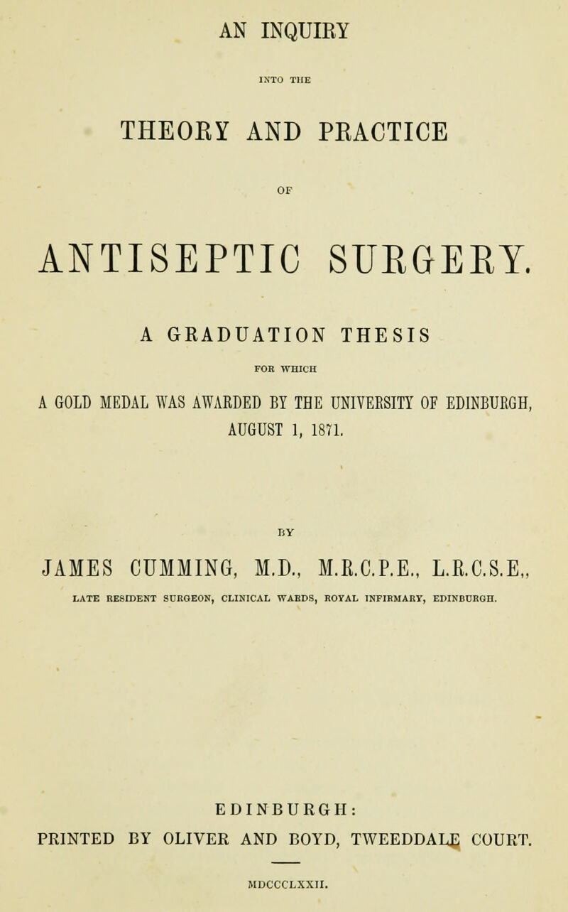 AN INQUIRY THEORY AND PRACTICE OF ANTISEPTIC SURGERY. A GRADUATION THESIS FOR WHICH A GOLD MEDAL WAS AWARDED BY THE UNIVERSITY OF EDINBURGH, AUGUST 1, 1871. BY JAMES GUMMING, M.D., M.R.C.P.E., L.R.C.S.E,, LATE RESIDENT SURGEON, CLINICAL WARDS, ROYAL INFIRMARY, EDINBURGH. EDINBURGH: PRINTED BY OLIVER AND BOYD, TWEEDDALE COURT. MDCCCLXXII.